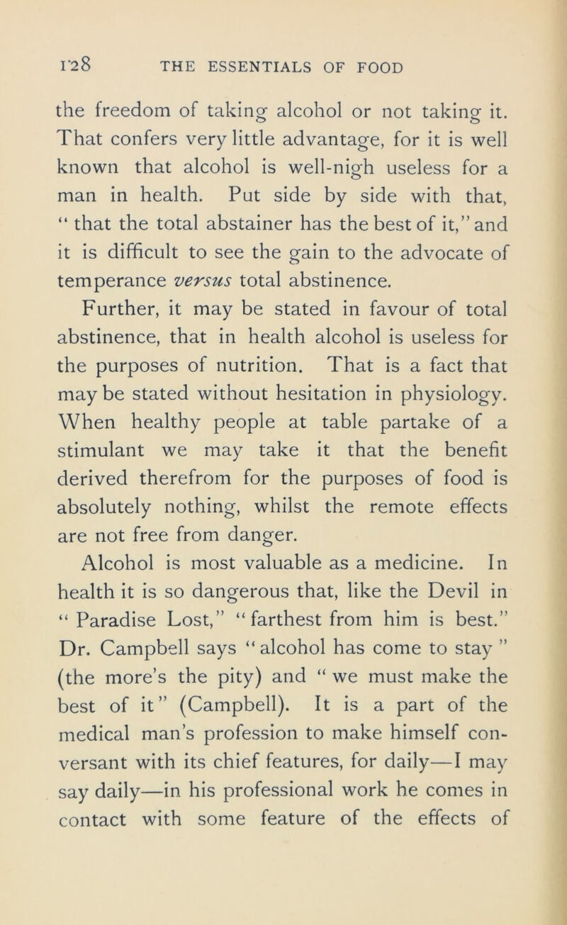 the freedom of taking alcohol or not taking it. That confers very little advantage, for it is well known that alcohol is well-nigh useless for a man in health. Put side by side with that, “ that the total abstainer has the best of it,” and it is difficult to see the gain to the advocate of temperance versus total abstinence. Further, it may be stated in favour of total abstinence, that in health alcohol is useless for the purposes of nutrition. That is a fact that may be stated without hesitation in physiology. When healthy people at table partake of a stimulant we may take it that the benefit derived therefrom for the purposes of food is absolutely nothing, whilst the remote effects are not free from danger. Alcohol is most valuable as a medicine. In health it is so dangerous that, like the Devil in “Paradise Lost,” “ farthest from him is best.” Dr. Campbell says “ alcohol has come to stay ” (the more’s the pity) and “ we must make the best of it” (Campbell). It is a part of the medical man’s profession to make himself con- versant with its chief features, for daily—I may say daily—in his professional work he comes in contact with some feature of the effects of