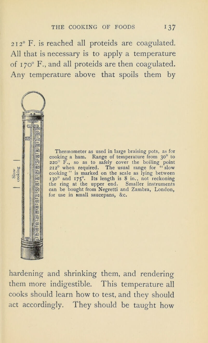 2120 F. is reached all proteids are coagulated. All that is necessary is to apply a temperature of 170° F., and all proteids are then coagulated. Any temperature above that spoils them by Thermometer as used in large braising pots, as for cooking a ham. Range of temperature from 30° to 220° F., so as to safely cover the boiling point 2120 when required. The usual range for “ slow cooking ” is marked on the scale as lying between 130° and 175°. Its length is 8 in., not reckoning the ring at the upper end. Smaller instruments can be bought from Negretti and Zambra, London, for use in small saucepans, &c. hardening and shrinking them, and rendering them more indigestible. This temperature all cooks should learn how to test, and they should act accordingly. They should be taught how