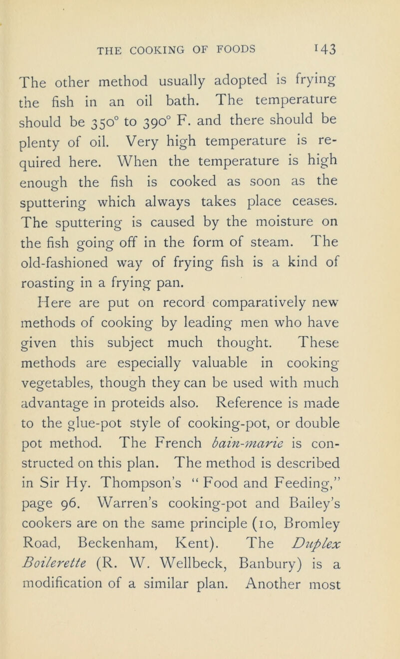 The other method usually adopted is frying the fish in an oil bath. The temperature should be 350° to 390° F. and there should be plenty of oil. Very high temperature is re- quired here. When the temperature is high enough the fish is cooked as soon as the sputtering which always takes place ceases. The sputtering is caused by the moisture on the fish going off in the form of steam. The old-fashioned way of frying fish is a kind of roasting in a frying pan. Here are put on record comparatively new methods of cooking by leading men who have given this subject much thought. These methods are especially valuable in cooking- vegetables, though they can be used with much advantage in proteids also. Reference is made to the glue-pot style of cooking-pot, or double pot method. The French bain-marie is con- structed on this plan. The method is described in Sir Hy. Thompson’s “ Food and Feeding,” page 96. Warren’s cooking-pot and Bailey’s cookers are on the same principle (10, Bromley Road, Beckenham, Kent). The Duplex Boilerette (R. W. Wellbeck, Banbury) is a modification of a similar plan. Another most