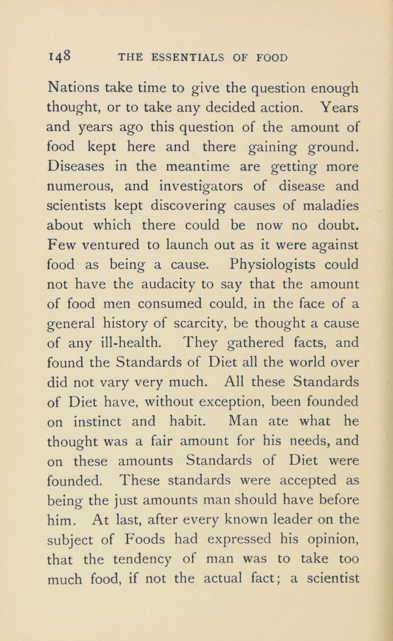 Nations take time to give the question enough thought, or to take any decided action. Years and years ago this question of the amount of food kept here and there gaining ground. Diseases in the meantime are getting more numerous, and investigators of disease and scientists kept discovering causes of maladies about which there could be now no doubt. Few ventured to launch out as it were against food as being a cause. Physiologists could not have the audacity to say that the amount of food men consumed could, in the face of a general history of scarcity, be thought a cause of any ill-health. They gathered facts, and found the Standards of Diet all the world over did not vary very much. All these Standards of Diet have, without exception, been founded on instinct and habit. Man ate what he thought was a fair amount for his needs, and on these amounts Standards of Diet were founded. These standards were accepted as being the just amounts man should have before him. At last, after every known leader on the subject of Foods had expressed his opinion, that the tendency of man was to take too much food, if not the actual fact; a scientist