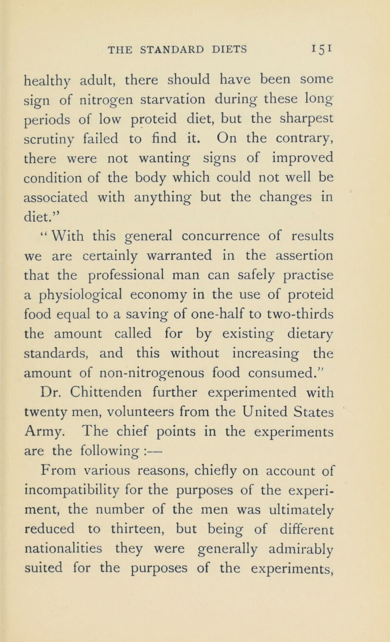 healthy adult, there should have been some sign of nitrogen starvation during these long- periods of low proteid diet, but the sharpest scrutiny failed to find it. On the contrary, there were not wanting signs of improved condition of the body which could not well be associated with anything but the changes in diet.” “ With this general concurrence of results we are certainly warranted in the assertion that the professional man can safely practise a physiological economy in the use of proteid food equal to a saving of one-half to two-thirds the amount called for by existing dietary standards, and this without increasing the amount of non-nitrogenous food consumed. Dr. Chittenden further experimented with twenty men, volunteers from the United States Army. The chief points in the experiments are the following :— From various reasons, chiefly on account of incompatibility for the purposes of the experi- ment, the number of the men was ultimately reduced to thirteen, but being of different nationalities they were generally admirably suited for the purposes of the experiments,