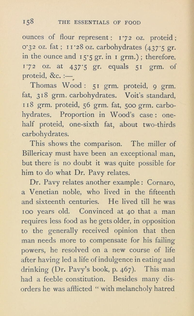 ounces of flour represent: 172 oz. proteid; 0*32 oz. fat ; 11*28 oz. carbohydrates (437*5 gr. in the ounce and 15*5 gr. in 1 grm.) ; therefore, 1*72 oz. at 437*5 gr. equals 51 grm. of proteid, &c. :—• Thomas Wood : 51 grm. proteid, 9 grm. fat, 318 grm. carbohydrates. Voit’s standard, 118 grm. proteid, 56 grm. fat, 500 grm. carbo- hydrates. Proportion in Wood’s case: one- half proteid, one-sixth fat, about two-thirds carbohydrates. This shows the comparison. The miller of Billericay must have been an exceptional man, but there is no doubt it was quite possible for him to do what Dr. Pavy relates. Dr. Pavy relates another example: Cornaro, a Venetian noble, who lived in the fifteenth and sixteenth centuries. Pfe lived till he was 100 years old. Convinced at 40 that a man requires less food as he gets older, in opposition to the generally received opinion that then man needs more to compensate for his failing powers, he resolved on a new course of life after having led a life of indulgence in eating and drinking (Dr. Pavy’s book, p. 467). This man had a feeble constitution. Besides many dis- orders he was afflicted “ with melancholy hatred