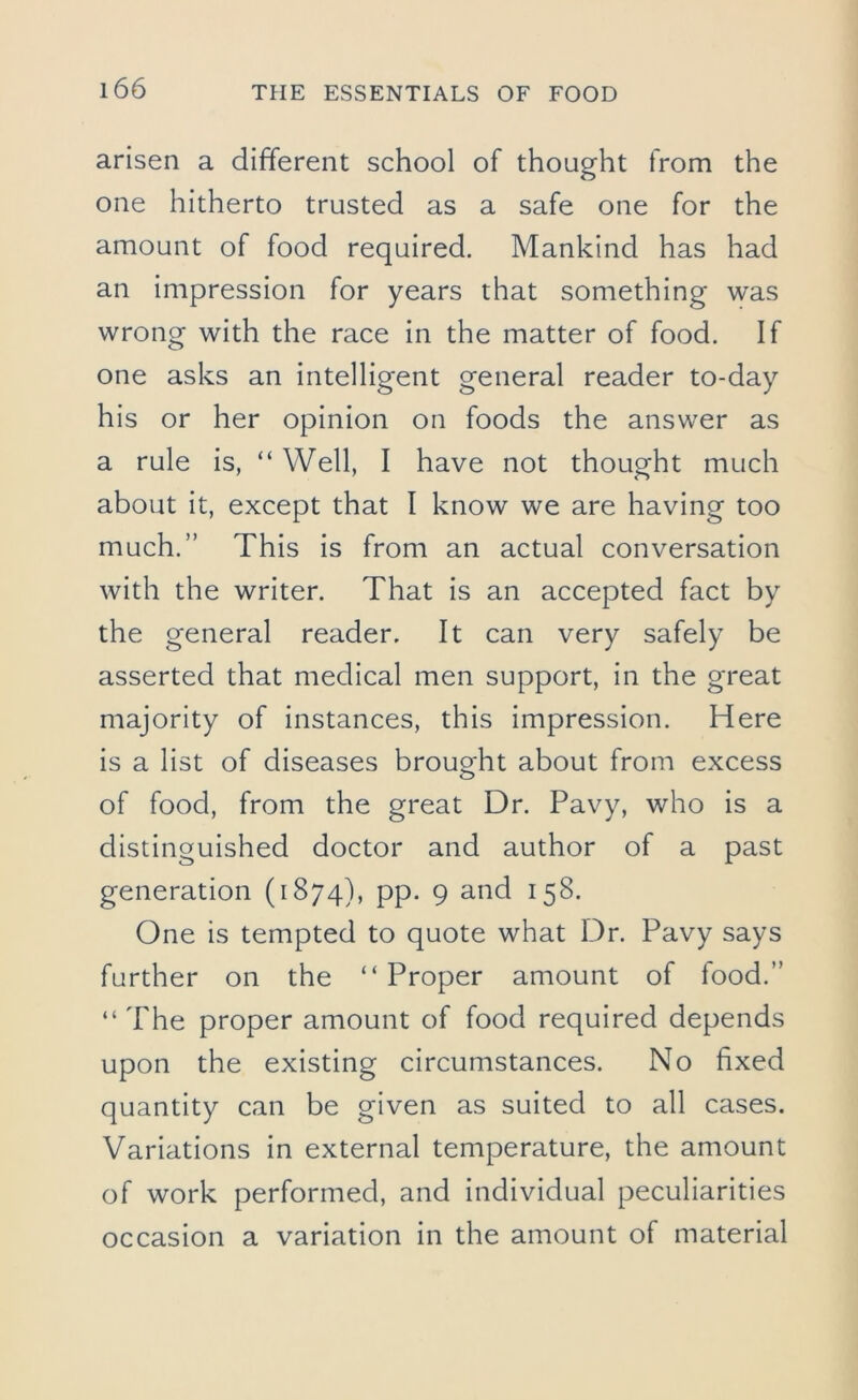 arisen a different school of thought from the one hitherto trusted as a safe one for the amount of food required. Mankind has had an impression for years that something was wrong with the race in the matter of food. If one asks an intelligent general reader to-day his or her opinion on foods the answer as a rule is, “ Well, I have not thought much about it, except that I know we are having too much.” This is from an actual conversation with the writer. That is an accepted fact by the general reader. It can very safely be asserted that medical men support, in the great majority of instances, this impression. Here is a list of diseases brought about from excess of food, from the great Dr. Pavy, who is a distinguished doctor and author of a past generation (1874), pp. 9 and 158. One is tempted to quote what Dr. Pavy says further on the “Proper amount of food.” “ The proper amount of food required depends upon the existing circumstances. No fixed quantity can be given as suited to all cases. Variations in external temperature, the amount of work performed, and individual peculiarities occasion a variation in the amount of material