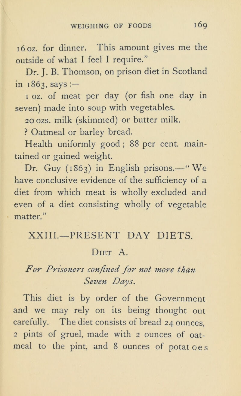 i6oz. for dinner. This amount gives me the outside of what I feel I require.” Dr. J. B. Thomson, on prison diet in Scotland in 1863,says 1 oz. of meat per day (or fish one day in seven) made into soup with vegetables. 200ZS. milk (skimmed) or butter milk. ? Oatmeal or barley bread. Health uniformly good ; 88 per cent, main- tained or gained weight. Dr. Guy (1863) in English prisons.—“We have conclusive evidence of the sufficiency of a diet from which meat is wholly excluded and even of a diet consisting wholly of vegetable matter.” XXIII.—PRESENT DAY DIETS. Diet A. For Prisoners confined for not more than Seven Days. This diet is by order of the Government and we may rely on its being thought out carefully. The diet consists of bread 24 ounces, 2 pints of gruel, made with 2 ounces of oat- meal to the pint, and 8 ounces of potatoes