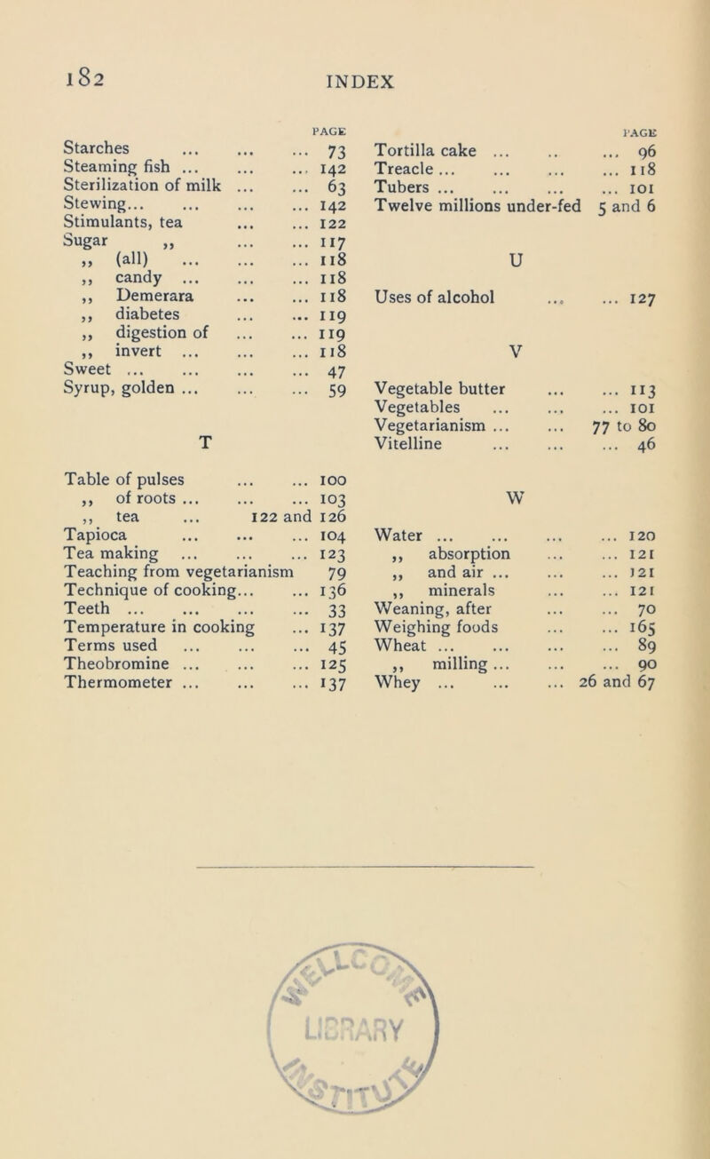 1 8 2 Starches PAGE 73 Tortilla cake ... PAGE ... 96 Steaming fish ... 142 Treacle ... 118 Sterilization of milk ... 63 Tubers ... 101 Stewing... 142 Twelve millions under-fed ? and 6 Stimulants, tea 122 Sugar „ 117 „ (all) 118 U ,, candy 118 ,, Demerara 118 Uses of alcohol ... 127 ,, diabetes 119 ,, digestion of 119 ,, invert 118 V Sweet ... 47 Syrup, golden 59 Vegetable butter 113 Vegetables 101 Vegetarianism ... 77 to 80 T Vitelline 46 Table of pulses 100 ,, of roots ... 103 W ,, tea ... 122 and 126 Tapioca 104 Water ... 120 Tea making 123 ,, absorption 121 Teaching from vegetarianism 79 ,, and air ... ) 21 Technique of cooking... 136 ,, minerals 121 Teeth ... 33 Weaning, after 70 Temperature in cooking 137 Weighing foods 165 Terms used 45 Wheat ... 89 Theobromine ... 125 „ milling... 90 Thermometer ... 137 Whey ... ... 26 and 67