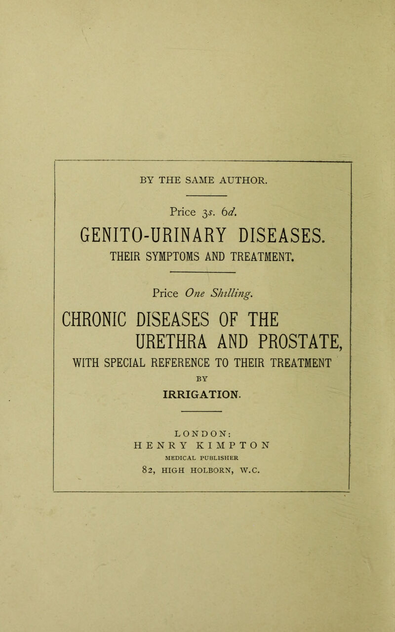 BY THE SAME AUTHOR. Price 3-y. 6d. GENITO-URINARY DISEASES. THEIR SYMPTOMS AND TREATMENT. Price One Shilling. CHRONIC DISEASES OF THE URETHRA AND PROSTATE, WITH SPECIAL REFERENCE TO THEIR TREATMENT BY IRRIGATION. LONDON: HENRY KIMPTON MEDICAL PUBLISHER 82, HIGH HOLBORN, W.C.