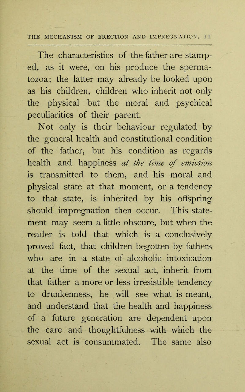 The characteristics of the father are stamp- ed, as it were, on his produce the sperma- tozoa; the latter may already be looked upon as his children, children who inherit not only the physical but the moral and psychical peculiarities of their parent. Not only is their behaviour regulated by the general health and constitutional condition of the father, but his condition as regards health and happiness at the time of emission is transmitted to them, and his moral and physical state at that moment, or a tendency to that state, is inherited by his offspring should impregnation then occur. This state- ment may seem a little obscure, but when the reader is told that which is a conclusively proved fact, that children begotten by fathers who are in a state of alcoholic intoxication at the time of the sexual act, inherit from that father a more or less irresistible tendency to drunkenness, he will see what is meant, and understand that the health and happiness of a future generation are dependent upon the care and thoughtfulness with which the sexual act is consummated. The same also