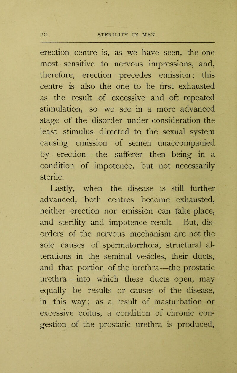 erection centre is, as we have seen, the one most sensitive to nervous impressions, and, therefore, erection precedes emission; this centre is also the one to be first exhausted as the result of excessive and oft repeated stimulation, so we see in a more advanced stage of the disorder under consideration the least stimulus directed to the sexual system causing emission of semen unaccompanied by erection—the sufferer then being in a condition of impotence, but not necessarily sterile. Lastly, when the disease is still further advanced, both centres become exhausted, neither erection nor emission can take place, and sterility and impotence result. But, dis- orders of the nervous mechanism are not the sole causes of spermatorrhoea, structural al- terations in the seminal vesicles, their ducts, and that portion of the urethra—the prostatic urethra—into which these ducts open, may equally be results or causes of the disease, in this way; as a result of masturbation or excessive coitus, a condition of chronic com gestion of the prostatic urethra is produced,