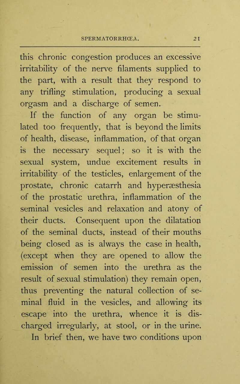 this chronic congestion produces an excessive irritability of the nerve filaments supplied to the part, with a result that they respond to any trifling stimulation, producing a sexual orgasm and a discharge of semen. If the function of any organ be stimu- lated too frequently, that is beyond the limits of health, disease, inflammation, of that organ is the necessary sequel; so it is with the sexual system, undue excitement results in irritability of the testicles, enlargement of the prostate, chronic catarrh and hypersesthesia of the prostatic urethra, inflammation of the seminal vesicles and relaxation and atony of their ducts. Consequent upon the dilatation of the seminal ducts, instead of their mouths being closed as is always the case in health, (except when they are opened to allow the emission of semen into the urethra as the result of sexual stimulation) they remain open, thus preventing the natural collection of se- minal fluid in the vesicles, and allowing its escape into the urethra, whence it is dis- charged irregularly, at stool, or in the urine. In brief then, we have two conditions upon