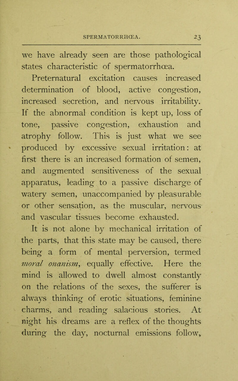 we have already seen are those pathological states characteristic of spermatorrhoea. Preternatural excitation causes increased determination of blood, active congestion, increased secretion, and nervous irritability. If the abnormal condition is kept up, loss of tone, passive congestion, exhaustion and atrophy follow. This is just what we see produced by excessive sexual irritation: at first there is an increased formation of semen, and augmented sensitiveness of the sexual apparatus, leading to a passive discharge of watery semen, unaccompanied by pleasurable or other sensation, as the muscular, nervous' and vascular tissues become exhausted. It is not alone by mechanical irritation of the parts, that this state may be caused, there being a form of mental perversion, termed moral onanism, equally effective. Here the mind is allowed to dwell almost constantly on the relations of the sexes, the sufferer is always thinking of erotic situations, feminine charms, and reading salacious stories. At night his dreams are a reflex of the thoughts during the day, nocturnal emissions folio w>