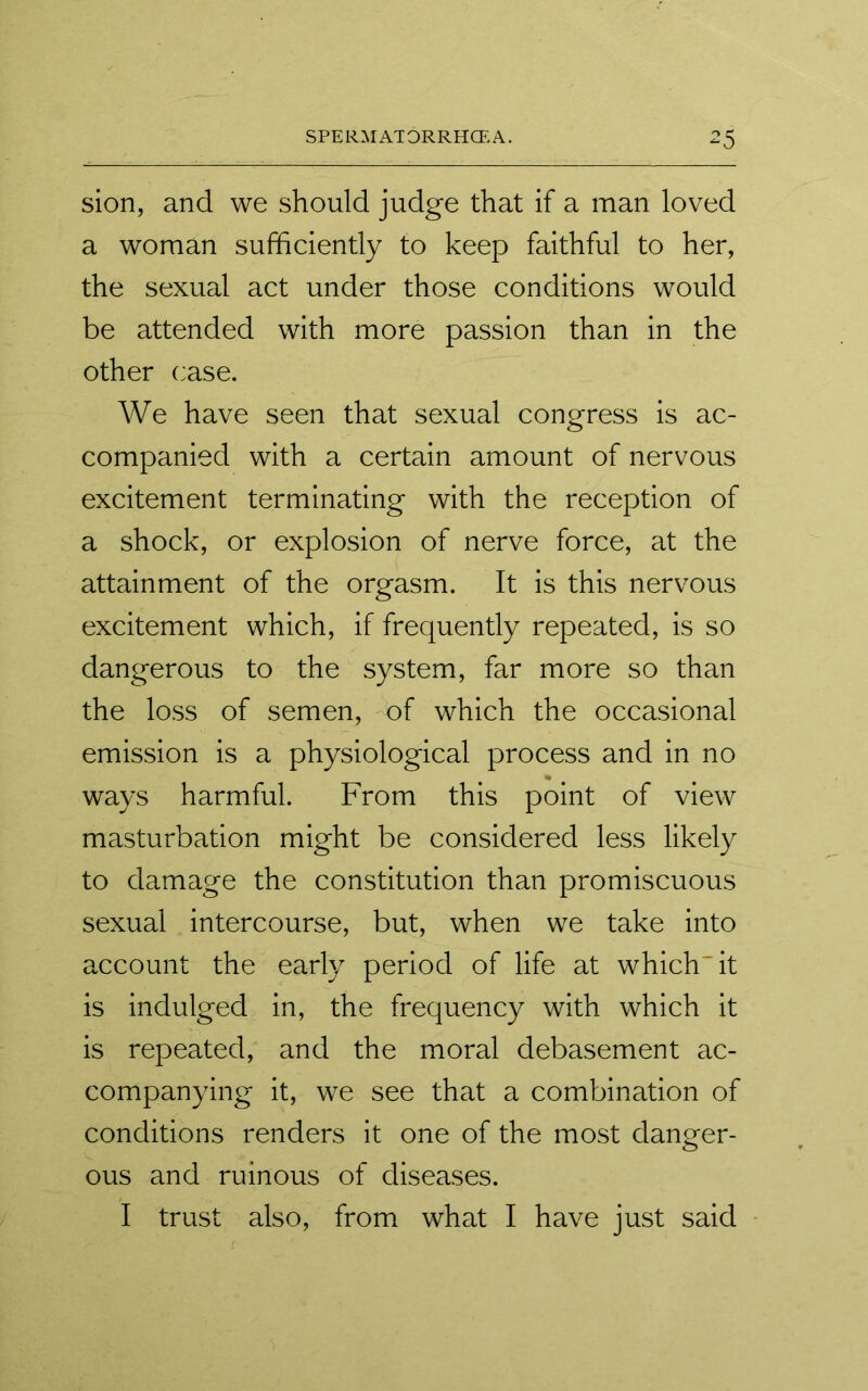 sion, and we should judge that if a man loved a woman sufficiently to keep faithful to her, the sexual act under those conditions would be attended with more passion than in the other case. We have seen that sexual congress is ac- companied with a certain amount of nervous excitement terminating with the reception of a shock, or explosion of nerve force, at the attainment of the orgasm. It is this nervous excitement which, if frequently repeated, is so dangerous to the system, far more so than the loss of semen, of which the occasional emission is a physiological process and in no ways harmful. From this point of view masturbation might be considered less likely to damage the constitution than promiscuous sexual intercourse, but, when we take into account the early period of life at which'it is indulged in, the frequency with which it is repeated, and the moral debasement ac- companying it, we see that a combination of conditions renders it one of the most danger- ous and ruinous of diseases. I trust also, from what I have just said