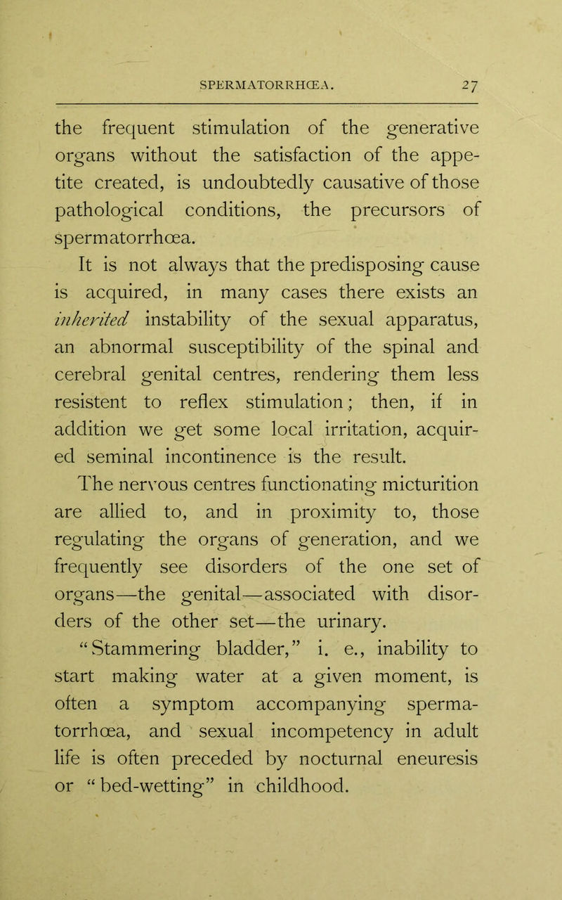 the frequent stimulation of the generative organs without the satisfaction of the appe- tite created, is undoubtedly causative of those pathological conditions, the precursors of sperm atorrhcea. It is not always that the predisposing cause is acquired, in many cases there exists an inherited instability of the sexual apparatus, an abnormal susceptibility of the spinal and cerebral genital centres, rendering them less resistent to reflex stimulation; then, if in addition we get some local irritation, acquir- ed seminal incontinence is the result. The nervous centres functionating micturition are allied to, and in proximity to, those regulating the organs of generation, and we frequently see disorders of the one set of organs—the genital—associated with disor- ders of the other set—the urinary. “Stammering bladder,” i. e., inability to start making water at a given moment, is often a symptom accompanying sperma- torrhoea, and sexual incompetency in adult life is often preceded by nocturnal eneuresis or “ bed-wetting” in childhood.