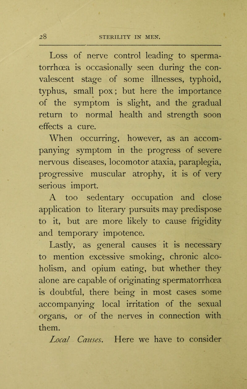 Loss of nerve control leading to sperma- torrhoea is occasionally seen during the con- valescent stage of some illnesses, typhoid, typhus, small pox; but here the importance of the symptom is slight, and the gradual return to normal health and strength soon effects a cure. When occurring, however, as an accom- panying symptom in the progress of severe nervous diseases, locomotor ataxia, paraplegia, progressive muscular atrophy, it is of very serious import. A too sedentary occupation and close application to literary pursuits may predispose to it, but are more likely to cause frigidity and temporary impotence. Lastly, as general causes it is necessary to mention excessive smoking, chronic alco- holism, and opium eating, but whether they alone are capable of originating spermatorrhoea is doubtful, there being in most cases some accompanying local irritation of the sexual organs, or of the nerves in connection with them. Local Causes. Here we have to consider