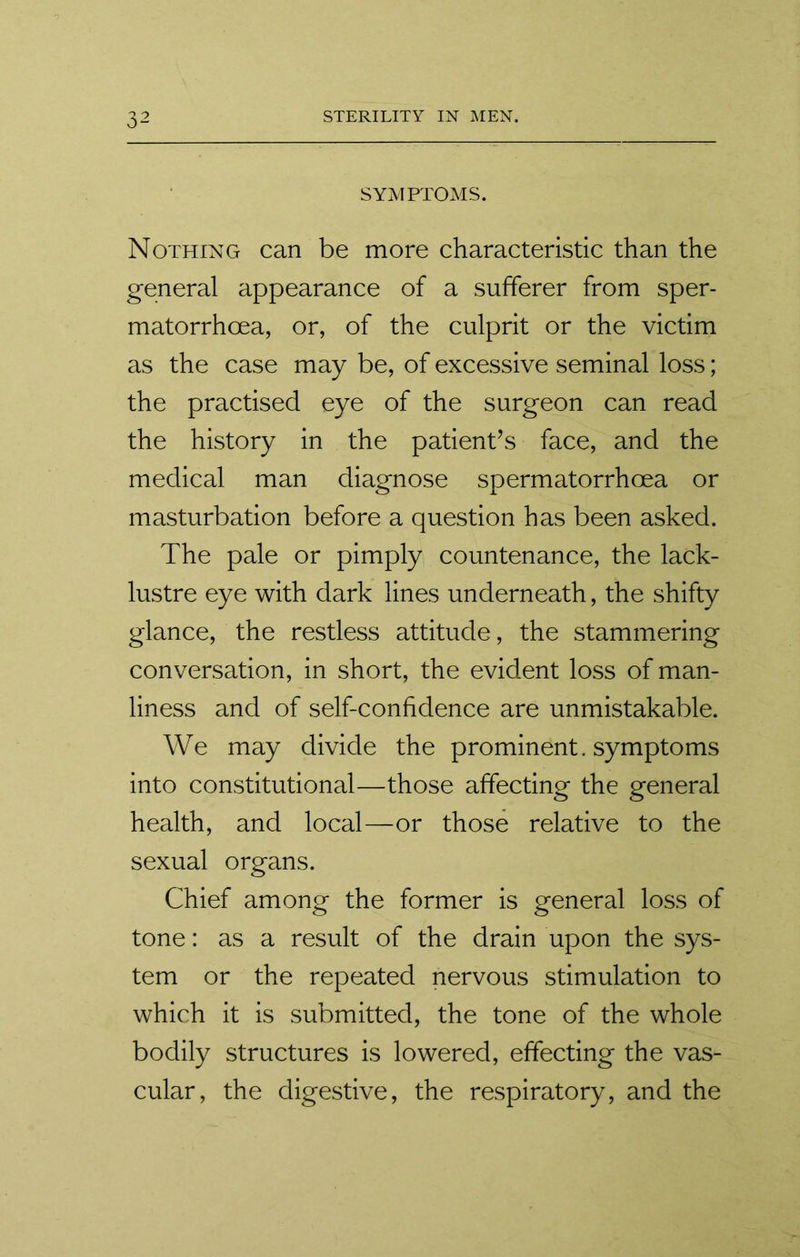 SYMPTOMS. Nothing can be more characteristic than the general appearance of a sufferer from sper- matorrhoea, or, of the culprit or the victim as the case may be, of excessive seminal loss; the practised eye of the surgeon can read the history in the patient’s face, and the medical man diagnose spermatorrhoea or masturbation before a question has been asked. The pale or pimply countenance, the lack- lustre eye with dark lines underneath, the shifty glance, the restless attitude, the stammering conversation, in short, the evident loss of man- liness and of self-confidence are unmistakable. We may divide the prominent, symptoms into constitutional—those affecting the general health, and local—or those relative to the sexual organs. Chief among the former is general loss of tone: as a result of the drain upon the sys- tem or the repeated nervous stimulation to which it is submitted, the tone of the whole bodily structures is lowered, effecting the vas- cular, the digestive, the respiratory, and the