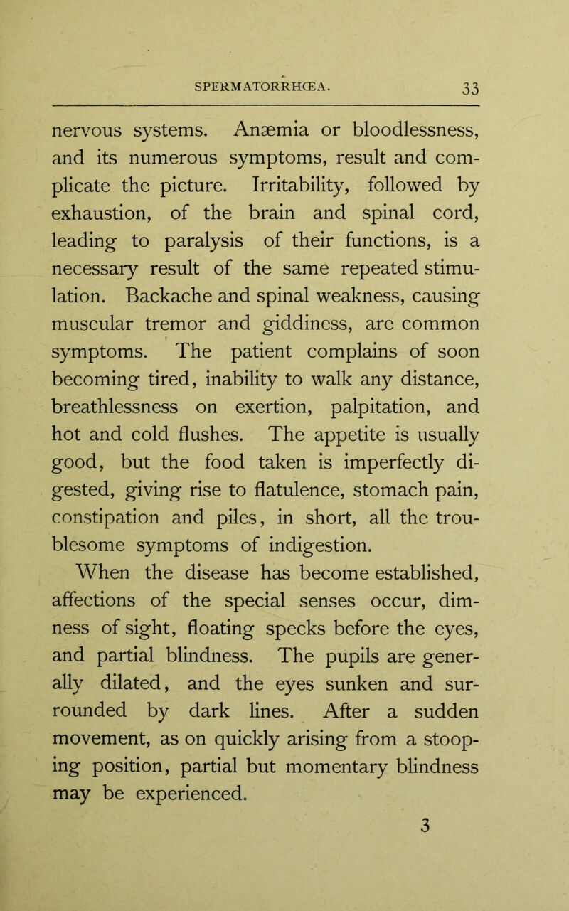 nervous systems. Anaemia or bloodlessness, and its numerous symptoms, result and com- plicate the picture. Irritability, followed by exhaustion, of the brain and spinal cord, leading to paralysis of their functions, is a necessary result of the same repeated stimu- lation. Backache and spinal weakness, causing muscular tremor and giddiness, are common symptoms. The patient complains of soon becoming tired, inability to walk any distance, breathlessness on exertion, palpitation, and hot and cold flushes. The appetite is usually good, but the food taken is imperfectly di- gested, giving rise to flatulence, stomach pain, constipation and piles, in short, all the trou- blesome symptoms of indigestion. When the disease has become established, affections of the special senses occur, dim- ness of sight, floating specks before the eyes, and partial blindness. The pupils are gener- ally dilated, and the eyes sunken and sur- rounded by dark lines. After a sudden movement, as on quickly arising from a stoop- ing position, partial but momentary blindness may be experienced. 3