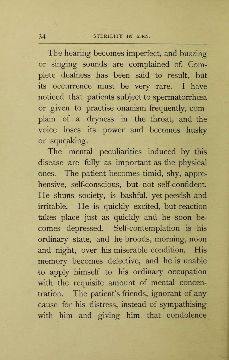 The hearing becomes imperfect, and buzzing or singing sounds are complained of. Com- plete deafness has been said to result, but its occurrence must be very rare. I have noticed that patients subject to spermatorrhoea or given to practise onanism frequently, com- plain of a dryness in the throat, and the voice loses its power and becomes husky or squeaking. The mental peculiarities induced by this disease are fully as important as the physical ones. The patient becomes timid, shy, appre- hensive, self-conscious, but not self-confident. He shuns society, is bashful, yet peevish and irritable. He is quickly excited, but reaction takes place just as quickly and he soon be- comes depressed. Self-contemplation is his ordinary state, and he broods, morning, noon and night, over his miserable condition. His memory becomes defective, and he is unable to apply himself to his ordinary occupation with the requisite amount of mental concen- tration. The patient’s friends, ignorant of any cause for his distress, instead of sympathising with him and giving him that condolence