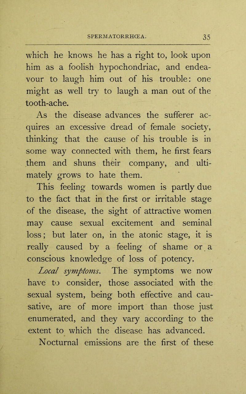 which he knows he has a right to, look upon him as a foolish hypochondriac, and endea- vour to laugh him out of his trouble: one might as well try to laugh a man out of the tooth-ache. As the disease advances the sufferer ac- quires an excessive dread of female society, thinking that the cause of his trouble is in some way connected with them, he first fears them and shuns their company, and ulti- mately grows to hate them. This feeling towards women is partly due to the fact that in the first or irritable stage of the disease, the sight of attractive women may cause sexual excitement and seminal loss; but later on, in the atonic stage, it is really caused by a feeling of shame or a conscious knowledge of loss of potency. Local symptoms. The symptoms we now have to consider, those associated with the sexual system, being both effective and cau- sative, are of more import than those just enumerated, and they vary according to the extent to which the disease has advanced. Nocturnal emissions are the first of these