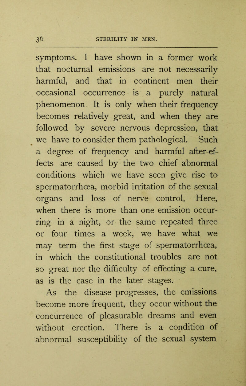 symptoms. I have shown in a former work that nocturnal emissions are not necessarily harmful, and that in continent men their occasional occurrence is a purely natural phenomenon It is only when their frequency becomes relatively great, and when they are followed by severe nervous depression, that we have to consider them pathological. Such a degree of frequency and harmful after-ef- fects are caused by the two chief abnormal conditions which we have seen give rise to spermatorrhoea, morbid irritation of the sexual organs and loss of nerve control. Here* when there is more than one emission occur- ring in a night, or the same repeated three or four times a week, we have what we may term the first stage of spermatorrhoea, in which the constitutional troubles are not so great nor the difficulty of effecting a cure, as is the case in the later stages. As the disease progresses, the emissions become more frequent, they occur without the concurrence of pleasurable dreams and even without erection. There is a condition of abnormal susceptibility of the sexual system