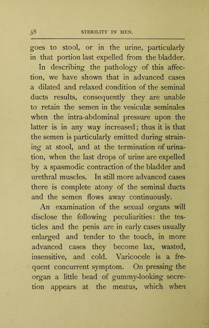 goes to stool, or in the urine, particularly in that portion last expelled from the bladder. In describing the pathology of this affec- tion, we have shown that in advanced cases a dilated and relaxed condition of the seminal ducts results, consequently they are unable to retain the semen in the vesiculse seminales when the intra-abdominal pressure upon the latter is in any way increased; thus it is that the semen is particularly emitted during strain- ing at stool, and at the termination of urina- tion, when the last drops of urine are expelled by a spasmodic contraction of the bladder and urethral muscles. In still more advanced cases there is complete atony of the seminal ducts and the semen flows away continuously. An examination of the sexual organs will disclose the following peculiarities: the tes- ticles and the penis are in early cases usually enlarged and tender to the touch, in more advanced cases they become lax, wasted, insensitive, and cold. Varicocele is a fre- quent concurrent symptom. On pressing the organ a little bead of gummy-looking secre- tion appears at the meatus, which when