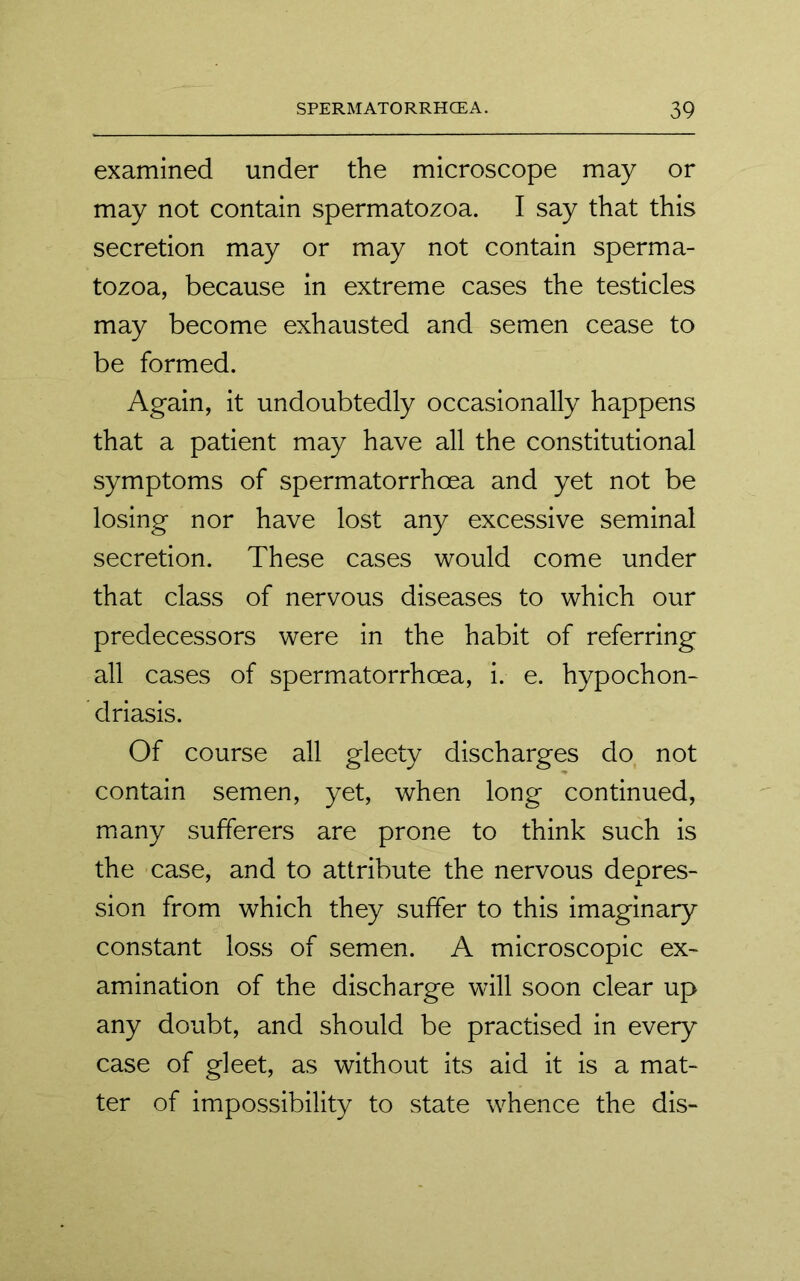 examined under the microscope may or may not contain spermatozoa. I say that this secretion may or may not contain sperma- tozoa, because in extreme cases the testicles may become exhausted and semen cease to be formed. Again, it undoubtedly occasionally happens that a patient may have all the constitutional symptoms of spermatorrhoea and yet not be losing nor have lost any excessive seminal secretion. These cases would come under that class of nervous diseases to which our predecessors were in the habit of referring all cases of spermatorrhoea, i. e. hypochon- driasis. Of course all gleety discharges do not contain semen, yet, when long continued, many sufferers are prone to think such is the case, and to attribute the nervous depres- sion from which they suffer to this imaginary constant loss of semen. A microscopic ex- amination of the discharge will soon clear up any doubt, and should be practised in every case of gleet, as without its aid it is a mat- ter of impossibility to state whence the dis-