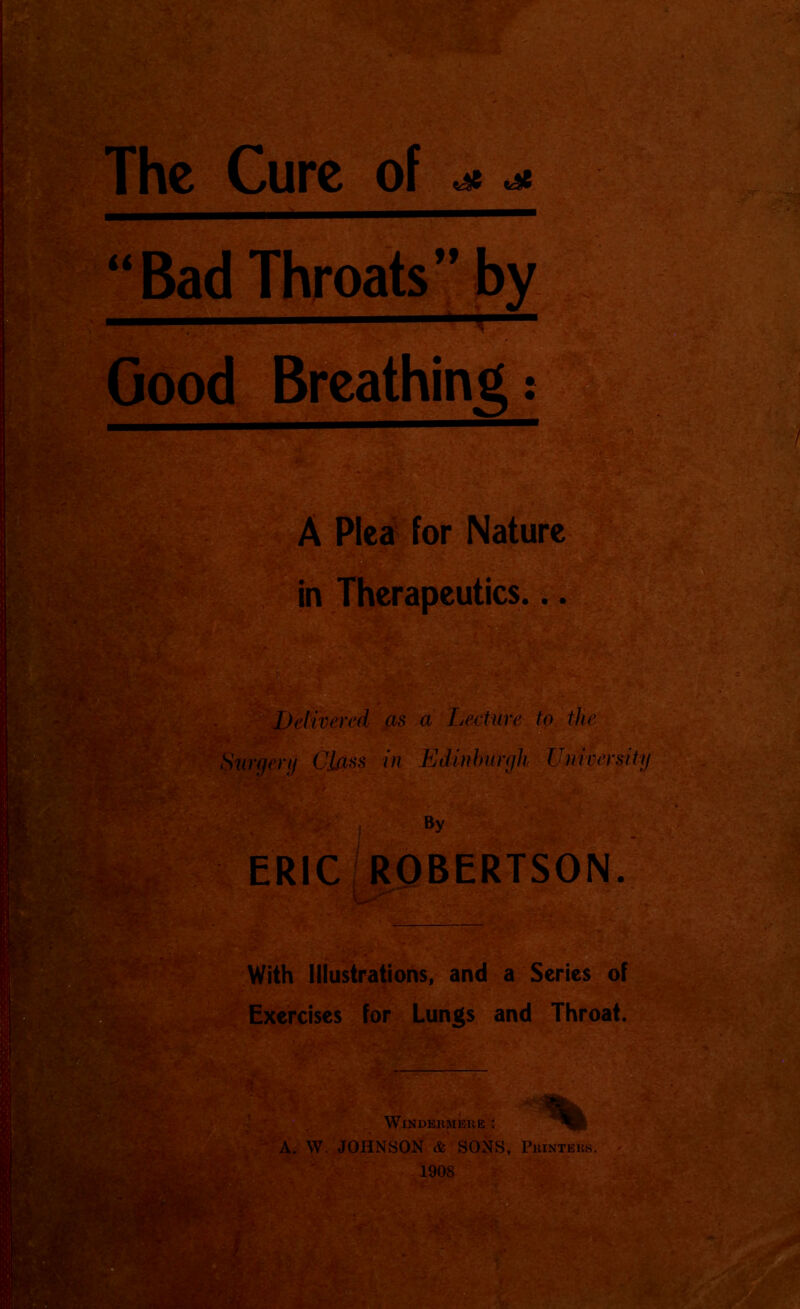 The Cure of ^ ^ ■ & .sSJ nWHiITJ'iTH—rt' ~ \V. “ •; V • ■: j . rf ..^ u Bad Throats ff Good Breathing: A Plea for Nature in Therapeutics... Delivered as a Lecture to the ru Class in Edinburgh University By ERIC ROBERTSON. . fc; I With Illustrations, and a Scries of Exercises for Lungs and Throat. WlNDERMERE ' A. W. JOHNSON & SONS, Printers.