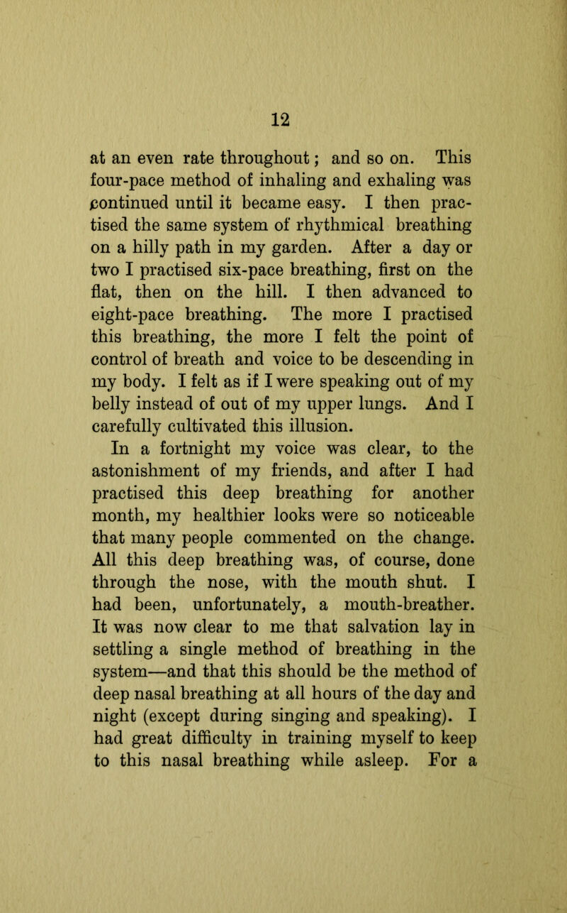 at an even rate throughout; and so on. This four-pace method of inhaling and exhaling was continued until it became easy. I then prac- tised the same system of rhythmical breathing on a hilly path in my garden. After a day or two I practised six-pace breathing, first on the flat, then on the hill. I then advanced to eight-pace breathing. The more I practised this breathing, the more I felt the point of control of breath and voice to be descending in my body. I felt as if I were speaking out of my belly instead of out of my upper lungs. And I carefully cultivated this illusion. In a fortnight my voice was clear, to the astonishment of my friends, and after I had practised this deep breathing for another month, my healthier looks were so noticeable that many people commented on the change. All this deep breathing was, of course, done through the nose, with the mouth shut. I had been, unfortunately, a mouth-breather. It was now clear to me that salvation lay in settling a single method of breathing in the system—and that this should be the method of deep nasal breathing at all hours of the day and night (except during singing and speaking). I had great difficulty in training myself to keep to this nasal breathing while asleep. For a