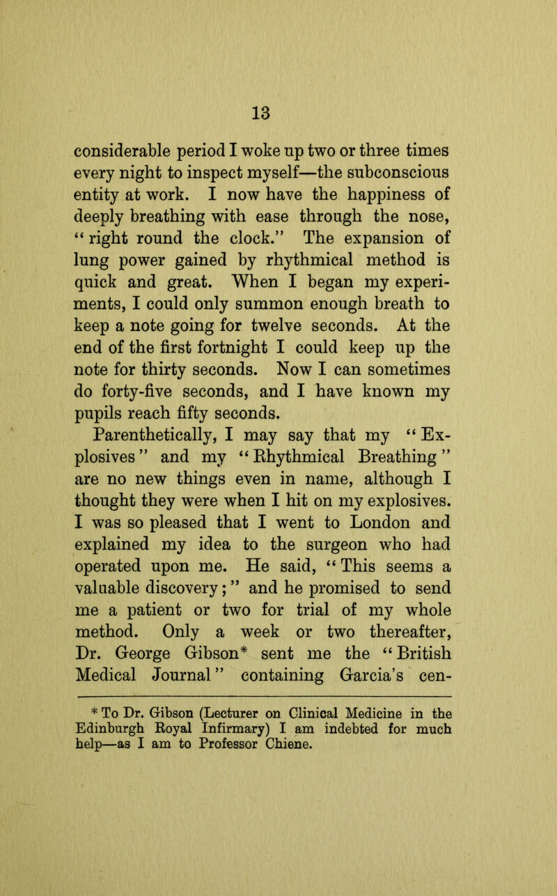 considerable period I woke up two or three times every night to inspect myself—the subconscious entity at work. I now have the happiness of deeply breathing with ease through the nose, “ right round the clock.” The expansion of lung power gained by rhythmical method is quick and great. When I began my experi- ments, I could only summon enough breath to keep a note going for twelve seconds. At the end of the first fortnight I could keep up the note for thirty seconds. Now I can sometimes do forty-five seconds, and I have known my pupils reach fifty seconds. Parenthetically, I may say that my “Ex- plosives” and my “Rhythmical Breathing” are no new things even in name, although I thought they were when I hit on my explosives. I was so pleased that I went to London and explained my idea to the surgeon who had operated upon me. He said, “ This seems a valuable discovery; ” and he promised to send me a patient or two for trial of my whole method. Only a week or two thereafter, Dr. George Gibson* sent me the “British Medical Journal ” containing Garcia’s cen- * To Dr. Gibson (Lecturer on Clinical Medicine in the Edinburgh Royal Infirmary) I am indebted for much help—as I am to Professor Chiene.