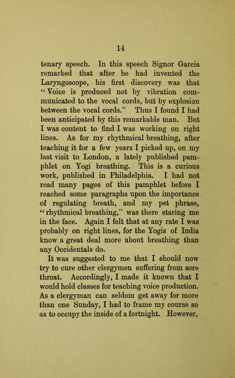 tenary speech. In this speech Signor Garcia remarked that after he had invented the Laryngoscope, his first discovery was that “ Voice is produced not by vibration com- municated to the vocal cords, but by explosion between the vocal cords.” Thus I found I had been anticipated by this remarkable man. But I was content to find I was working on right lines. As for my rhythmical breathing, after teaching it for a few years I picked up, on my last visit to London, a lately published pam- phlet on Yogi breathing. This is a curious work, published in Philadelphia. I had not read many pages of this pamphlet before I reached some paragraphs upon the importance of regulating breath, and my pet phrase, “ rhythmical breathing,” was there staring me in the face. Again I felt that at any rate I was probably on right lines, for the Yogis of India know a great deal more about breathing than any Occidentals do. It was suggested to me that I should now try to cure other clergymen suffering from sore throat. Accordingly, I made it known that I would hold classes for teaching voice production. As a clergyman can seldom get away for more than one Sunday, I had to frame my course so as to occupy the inside of a fortnight. However,