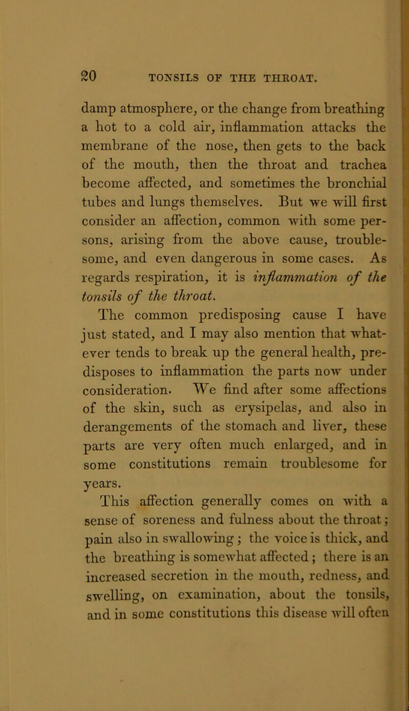 damp atmosphere, or the change from breathing a hot to a cold air, inflammation attacks the membrane of the nose, then gets to the back of the mouth, then the throat and trachea become affected, and sometimes the bronchial tubes and lungs themselves. But we will first consider an affection, common with some per- sons, arising from the above cause, trouble- some, and even dangerous in some cases. As regards respiration, it is inflammation of the tonsils of the throat. The common predisposing cause I have just stated, and I may also mention that what- ever tends to break up the general health, pre- disposes to inflammation the parts now under consideration. We find after some affections of the skin, such as erysipelas, and also in derangements of the stomach and liver, these parts are very often much enlarged, and in some constitutions remain troublesome for years. This affection generally comes on with a sense of soreness and fulness about the throat; pain also in swallowing; the voice is thick, and the breathing is somewhat affected ; there is an increased secretion in the mouth, redness, and swelling, on examination, about the tonsils, and in some constitutions this disease will often