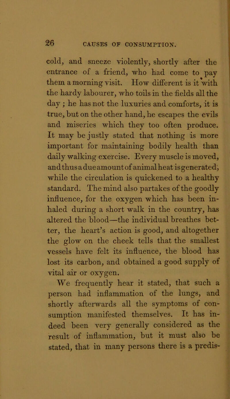 cold, and sneeze violently, shortly after the entrance of a friend, who had come to pay them a morning visit. How different is it with the hardy labourer, who toils in the fields all the day ; he has not the luxuries and comforts, it is true, but on the other hand, he escapes the evils and miseries which they too often produce. It may be justly stated that nothing is more important for maintaining bodily health than daily walking exercise. Every muscle is moved, and thus a due amount of animalheat isgenerated, while the circulation is quickened to a healthy standard. The mind also partakes of the goodly influence, for the oxygen which has been in- haled during a short walk in the country, has altered the blood—the individual breathes bet- ter, the heart’s action is good, and altogether the glow on the cheek tells that the smallest vessels have felt its influence, the blood has lost its carbon, and obtained a good supply of vital air or oxygen. We frequently hear it stated, that such a person had inflammation of the lungs, and shortly afterwards all the symptoms of con- sumption manifested themselves. It has in- deed been very generally considered as the result of inflammation, but it must also be stated, that in many persons there is a predis-