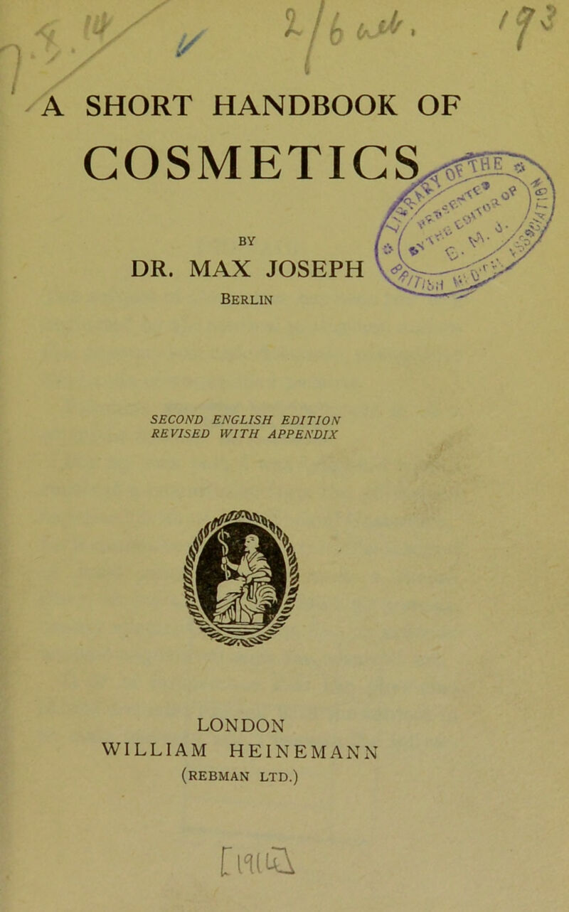 'f A SHORT HANDBOOK OF COSMETICS BY DR. MAX JOSEPH Berlin SECOND ENGLISH EDITION REVISED WITH APPENDIX LONDON WILLIAM HEINEMANN (REBMAN LTD.)