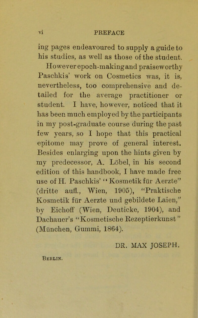 ing pages endeavoured to supply a guide to liis studies, as well as those of the Student. However epoch-making and praiseworthy Paschkis’ work on Cosmetics was, it is, nevertheless, too comprehensive and de- tailed for the average practitioner or student. I have, however, noticed that it lias been much employed by the participants in my post-graduate course during thepast few years, so I hope that this practical epitome may prove of general interest. Besides enlarging upon the liints given by my predecessor, A. Löbel, in bis second edition of this liandbook, I have made free use of H. Paschkis’ “Kosmetikfür Aerzte” (dritte aufl., Wien, 1905), “Praktische Kosmetik für Aerzte und gebildete Laien,” by Eiclioff (Wien, Deuticke, 1904), and Dachauer’s “Kosmetische Rezeptierkunst ” (München, Gummi, 1864). Berlik. DR. MAX JOSEPH.