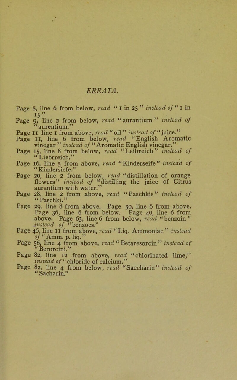 ERRATA. Page 8, line 6 from below, read “ I in 25 ” instead of“ I in I5-” Page 9, line 2 from below, read “aurantium” instead of “aurentium.” Page II, line I from above, read “oil” instead of “ juice.” Page II, line 6 from below, read “English Aromatic vinegar ” instead of “ Aromatic English vinegar.” Page 15, line 8 from below, read “Leibreich” instead of “ Liebrreich.” Page 16, line 5 from above, read “Kinderseife” instead of “Kindersiefe.” Page 20, line 2 from below, read “distillation of orange flowers” instead of “distilling the juice of Citrus aurantium with water.” Page 28, line 2 from above, read “Paschkis” instead of “ Paschki.” Page 29, line 8 from above. Page 30, line 6 from above. Page 36, line 6 from below. Page 40, line 6 from above. Page 63, line 6 from below, read “benzoin” instead of “ benzoes.” Page 46, line 11 from above, read “Liq. Ammoniac” instead o/“Amm. p. liq.” Page 56, line 4 from above, read “ Betaresorcin ” instead of “ Berorcini.” Page 82, line 12 from above, read “chlorinated lime,” instead of Chloride of calcium.” Page 82, line 4 from below, read “Saccharin” instead of “ Sacharin.”