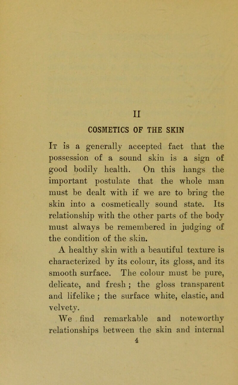 II COSMETICS OF THE SKIN It is a generally accepted fact that the possession of a sound skin is a sign of good bodily health. On tkis liangs tbe important postulate that the whole man must be dealt with if we are to bring the skin into a cosmetically sound state. Its relationship with the other parts of the body must always be remembered in judging of the condition of the skin. A healthy skin with a beautiful texture is characterized by its colour, its gloss, and its smooth surface. The colour must be pure, delicate, and fresh ; the gloss transparent and lifelike ; the surface white, elastic, and velvety. We find remarkable and noteworthy relationships between the skin and internal