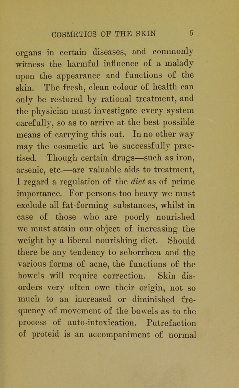 organs in certain diseases, and commonly witness the karmful influence of a malady upon the appearance and functions of the skin. The fresli, clean colour of health can only be restored by rational treatment, and the physician must investigate every System carefully, so as to arrive at the best possible means of carrying this out. In no other way may the cosmetic art be successfully prac- tised. Though certain drugs—such as iron, arsenic, etc.—are valuable aids to treatment, I regard a regulation of the diet as of prime importance. For persons too heavy we must exclude all fat-forming substances, whilst in case of those who are poorly nourished we must attain our object of increasing the weight by a liberal nourishing diet. Skould there be any tendency to seborrkoea and the various forms of acne, the functions of the bowels will require correction. Skin dis- orders very often owe their origin, not so much to an increased or diminished fre- quency of movement of the bowels as to the process of auto-intoxication. Putrefaction of proteid is an accompaniment of normal