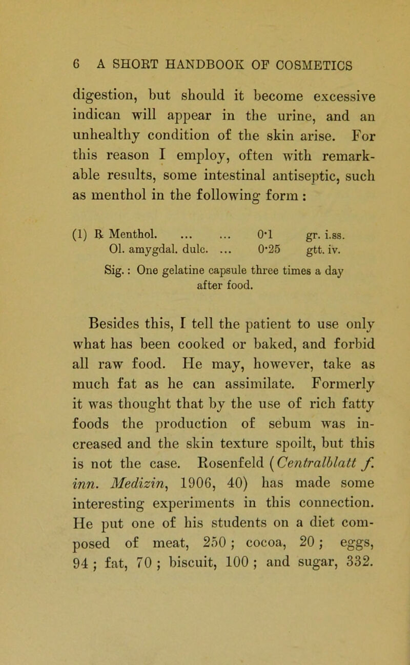 digestion, but should it become excessive indican will appear in the urine, and an unhealthy condition of tbe skin arise. For this reason I employ, often with remark- able results, some intestinal antiseptic, such as menthol in the following form : (1) R Menthol. ... ... 0*1 gr. i.ss. Ol. amygdal. dulc. ... 025 gtt. iv. Sig.: One gelatine capsule three times a da}' after food. Besides this, I teil the patient to use only what has been cooked or baked, and forbid all raw food. He may, however, take as much fat as he can assimilate. Formerly it was thought that by the use of rieh fatty foods the production of sebum was in- creased and the skin texture spoilt, but this is not the case. Rosenfeld (Centralblatt f inn. Medizin, 1906, 40) has made some interesting experiments in this connection. He put one of his students on a diet com- posed of meat, 250 ; cocoa, 20; eggs, 94 ; fat, 70 ; biseuit, 100 ; and sugar, 332.