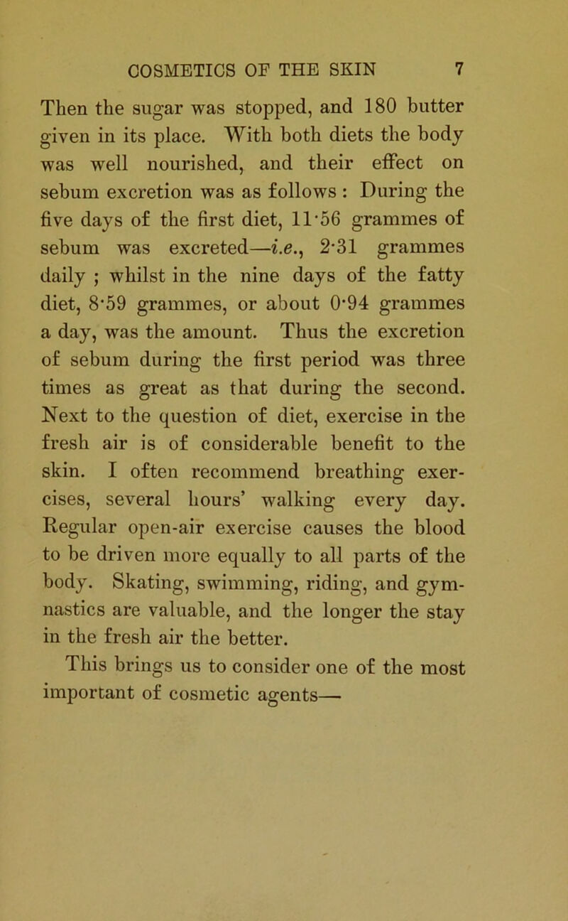 Then tke sugar was stopped, and 180 butter given in its place. With both diets tbe body was well nourisbed, and tkeir effiect on sebum excretion was as follows : Düring tbe five days of tbe first diet, 11'56 grammes of sebum was excreted—i.e., 2-31 grammes daily ; wbilst in the nine days of the fatty diet, 8’59 grammes, or about 0*94 grammes a day, was tbe amount. Tlius tbe excretion of sebum during the first period was tbree times as great as tbat during the second. Next to the question of diet, exercise in tbe fresh air is of considerable benefit to tbe skin. I often recommend breatbing exer- cises, several hours’ walking every day. Regular open-air exercise causes the blood to be driven more equally to all parts of tbe body. Skating, swimming, riding, and gym- nastics are valuable, and tbe longer tbe stay in the fresh air the better. Tbis brings us to consider one of tbe most important of cosmetic agents—