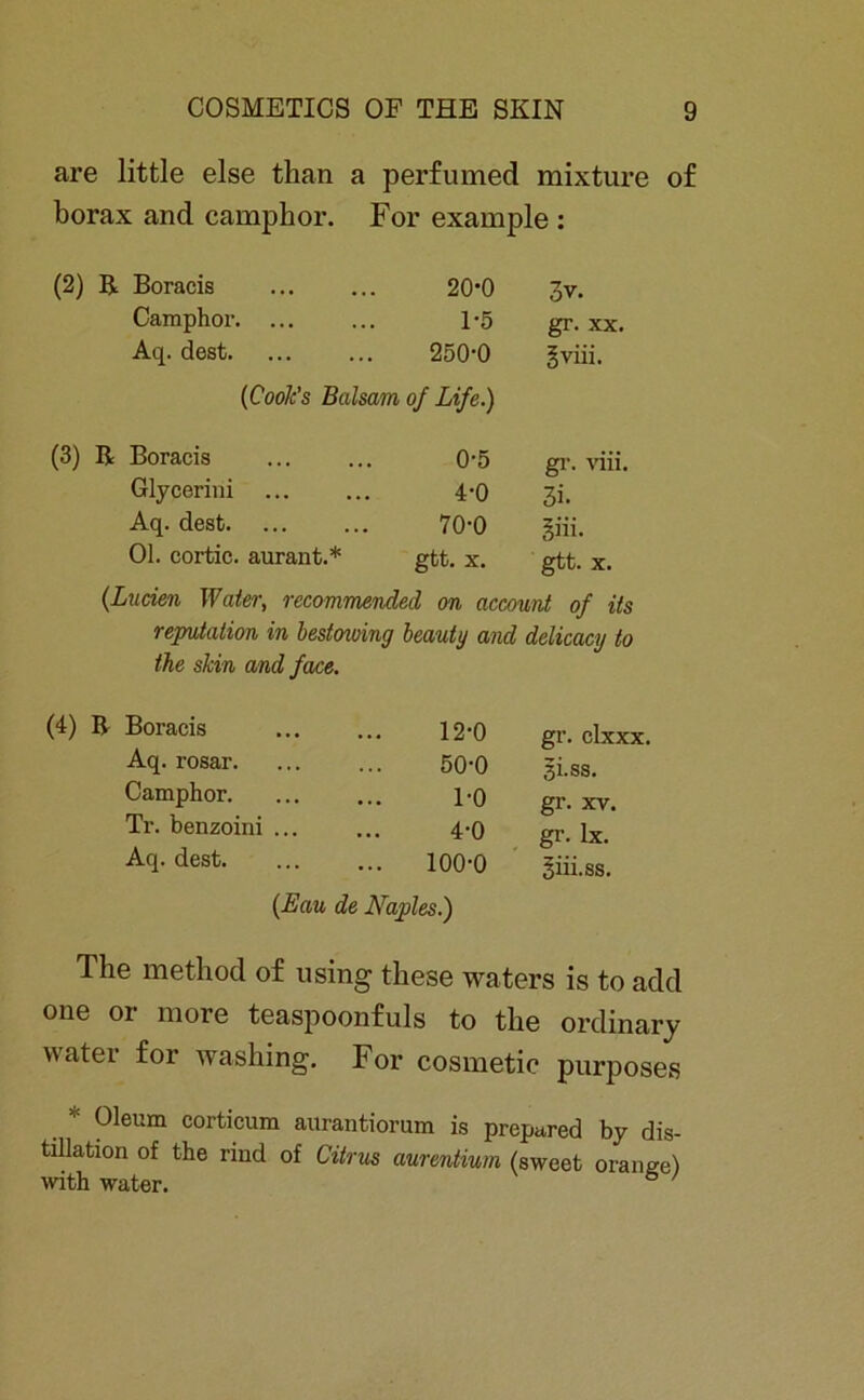 are little eise than a perfumed mixture of borax and camphor. For example : (2) R Boracis 20-0 3v. Camphor. ... 1-5 gr. xx. Aq. dest 250-0 gviii. {Coole's Balsam of Life.) (3) R Boracis 0-5 gr. viii. Glycerini 4-0 3i. Aq. dest 70-0 §iii. Ol. cortic. aurant.* gtt. X. gtt. X. {Luden Water, recommendecl on account of its reputation in bestowing beauty and delicacy to the slcin and face. (4) B Boracis Aq. rosar. Camphor. Tr. benzoini .. Aq. dest. 12-0 50-0 1-0 4-0 100-0 (Lau de Naples.) gr. clxxx. 3i.ss. gr. xv. gr. Ix. giii.ss. The method of using tliese waters is to add one or more teaspoonfuls to tlie ordinary water for washing. For cosmetic purposes Oleum corticum aurantiorum is preptired by dis- tillation of the rind of Citrus aurentium (sweet oraneel with water. 6