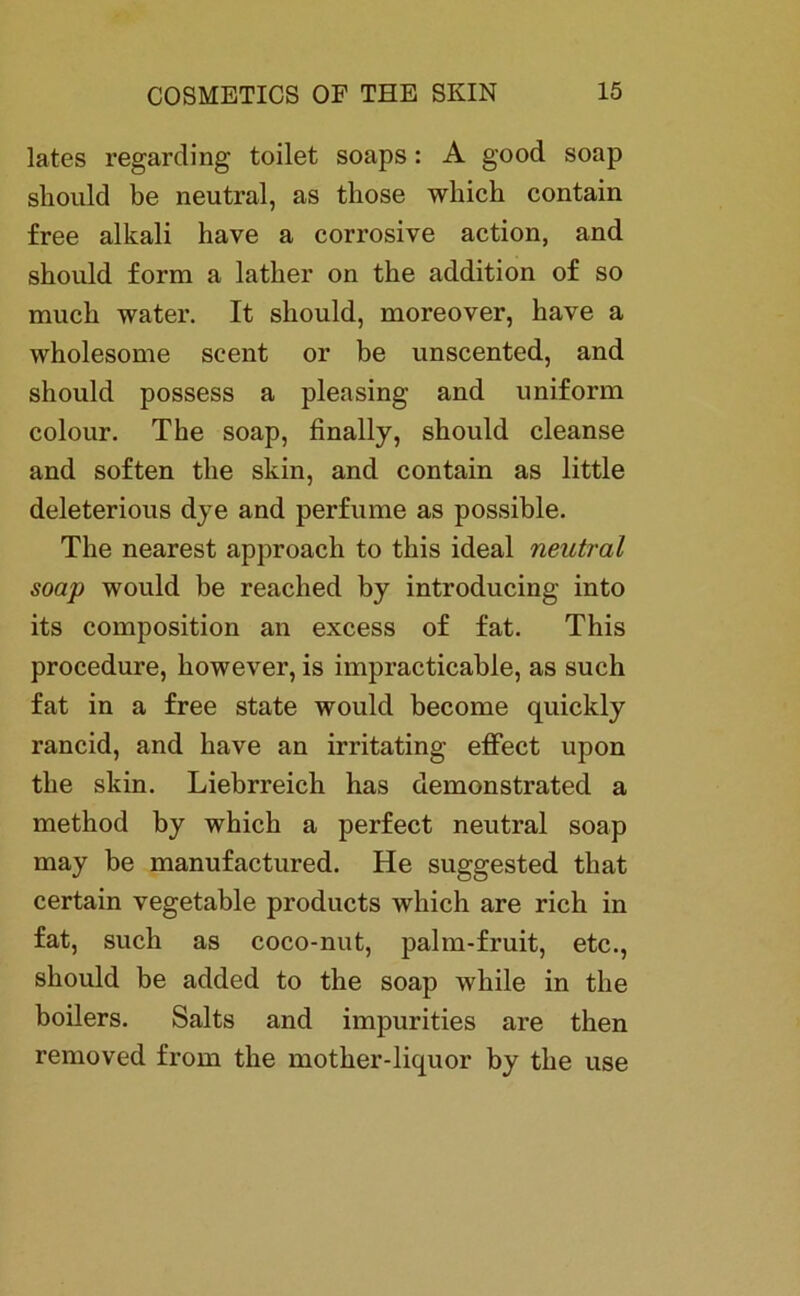 lates regarding toilet soaps: A good soap skould be neutral, as tliose whick contain free alkali have a corrosive action, and skould form a latker on tke addition of so muck water. It skould, moreover, have a wholesome scent or be unscented, and should possess a pleasing and uniform colour. Tke soap, finally, skould cleanse and soften tke skin, and contain as little deleterious dye and perfume as possible. The nearest approach to tkis ideal neutral soap would be reaclied by introducing into its composition an excess of fat. This procedure, kowever, is impracticable, as such fat in a free state would become quickly rancid, and have an irritating effect upon tke skin. Liebrreich has demonstrated a method by which a perfect neutral soap may be manufactured. He suggested tkat certain vegetable products wkich are rieb in fat, such as coco-nut, palm-fruit, etc., skould be added to tke soap while in tke boilers. Salts and impurities are then removed from tke mother-liquor by tke use