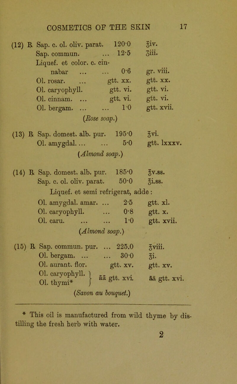 (12) R Sap. c. ol. oliv, parat. 120'0 giv. Sap. commun. ... 12-5 3iii. Liquef. et color. c. ein- nabar ... 0-6 gr. viii. Ol. rosar. gtt. XX. gtt. XX. Ol. caryophyll. gtt. vi. gtt. vi. Ol. cinnam. ... gtt. vi. gtt. vi. Ol. bergam. ... 10 gtt. xvii. (Bose soap.) (13) R Sap. dornest, alb. pur. 195-0 §vi. Ol. amygdal. ... 5-0 gtt. lxxxv. (Almond soap.) (14) R Sap. dornest, alb. pur. 185’0 gv.ss. Sap. c. ol. oliv, parat. 50-0 gi.ss. Liquef. et semi refrigerat, adde: Ol. amygdal. amar. ... 2-5 gtt. xl. Ol. caryophyll. 0-8 gtt. X. Ol. caru. 1-0 gtt. xvii. (Almond soap.) (15) R Sap. commun. pur. ... 225.0 gviii. Ol. bergam. ... ... 30-0 §i- Ol. aurant. flor. gtt. XV. gtt. XV. Ol. caryophyll. Ol. thymi* ää gtt. xvi. ää gtt. xvi. (Savon au bouquet.) * This oil is manufactured from wild thyme by dis- tilling tbe fresh herb with water. 2