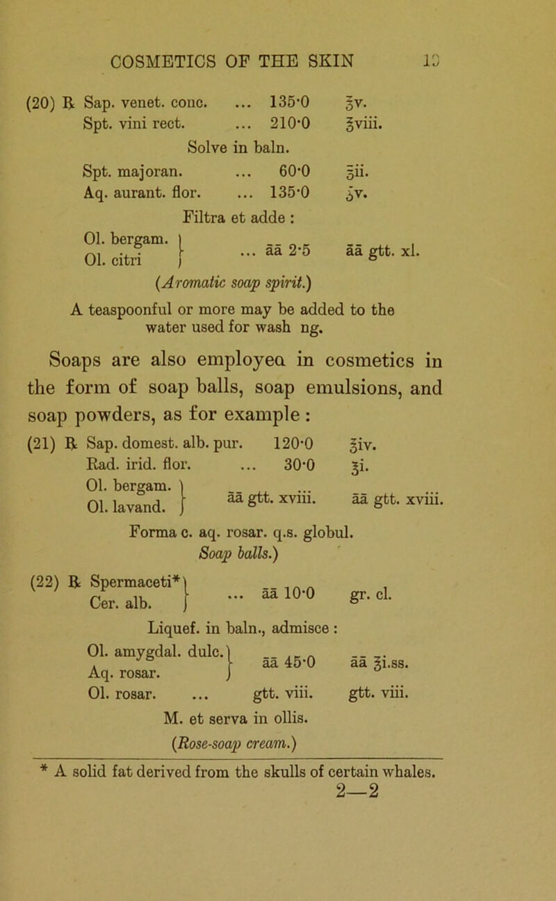 (20) R Sap. venet. conc. ... 135-0 §v. Spt. vini rect. ... 210-0 gviii. Solve in baln. Spt. majoran. ... 60-0 5Ü. Aq. aurant. flor. ... 135-0 ^v. Filtra et adde : Ol. bergam. | Ol. citri ää 2’5 ää gtt. xl. (Aromatic soap spirit.) A teaspoonful or more may be added to the water used for wash ng. Soaps are also employea in cosmetics in the form of soap balls, soap emulsions, and soap powders, as for example : (21) R Sap. dornest, alb. pur. 120-0 giv. Rad. irid. flor. ... 30-0 ^i. Ol. bergam. _ ää gtt. xvm. ää gtt. xviii. Ol. lavand. Forma c. aq. rosar. q.s. globul Soap balls.) (22) R Spermaceti* Cer. alb. ää 10-0 äa 45‘0 Liquef. in baln., admisce : Ol. amygdal. dulc.] Aq. rosar. Ol. rosar. ... gtt. viii. M. et serva in ollis. (Rose-soap cream.) gr. cl. ää gi.ss. gtt. viii. * A solid fat derived from the skulls of certain whales. 2—2