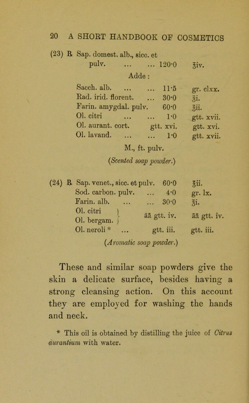 (23) R Sap. dornest, alb., sicc. et pulv. Adde ... 120-0 giv. Sacch. alb. ... 11-5 gr. clxx. Rad. irid. florent. ... 30-0 3i- Farin, amygdal. pulv. 60-0 iii. 01. citri ... 1-0 gtt. xvii. 01. aurant. cort. gtt. xvi. gtt. xvi. 01. lavand. ... 1-0 gtt. xvii. M., ft. pulv. {Scented soap powder.) (24) R Sap. venet., sicc. et pulv. 60-0 Sod. carbon. pulv. ... 4-0 Farin, alb. ... ... 30-0 Ol. citri ) 01. bergam. ) 01. neroli* ... gtt. iii. {Aromatic soap powder.) ää gtt. iv. iii. gr. Ix. 5i. ää gtt. iv. gtt. iii. These and similar soap powders give the skin a delicate surface, besides having a strong cleansing action. On tliis account they are employed for washing the hands and neck. * This oil is obtained by distilling the juice of Citrus äwantium with water.