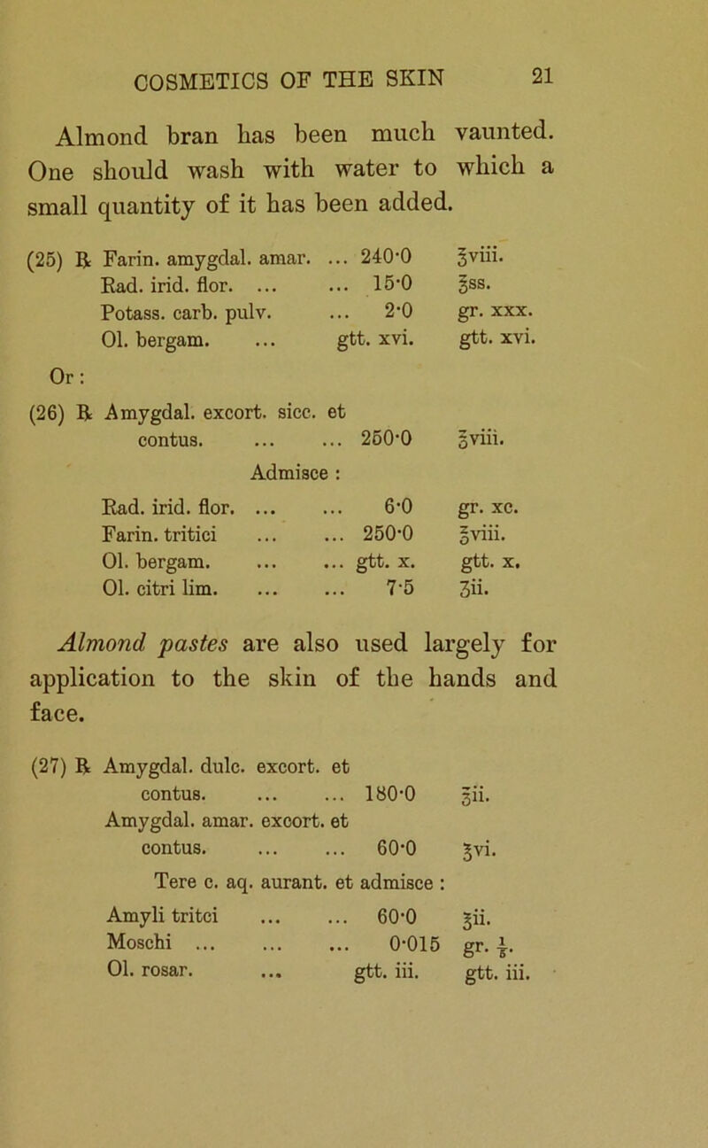 Almond bran bas been mucb vaunted. One sbould wasb with water to wbicb a small quantity of it bas been added. (25) ß Farin, amygdal. amar. ... 240-0 5yiii- Rad. irid. flor. ... ... 15-0 gss. Potass. carb. pulv. ... 2-0 gr. xxx. Ol. bergam. gtt. xvi. gtt. xvi. Or: (26) ß Amygdal. excort. sicc. et contus. ... 250-0 Sviii. Admisce : Rad. irid. flor. ... 6-0 gr. xc. Farin, tritici ... 250-0 gviii. Ol. bergam. ... gtt. X. gtt. X. Ol. citri lim. 7-5 3ii. Almond pastes are also used largely for application to tbe skin face. of tbe bands and (27) ß Amygdal. dulc. excort. et contus. ... 180-0 3Ü. Amygdal. amar. excort. et contus. ... 60-0 §vi. Tere c. aq. aurant. et admisce : Amyli tritci ... ... 60-0 ^ii. Moschi 0-015 gr. Ol. rosar. ... gtt. iii. gtt. iii.