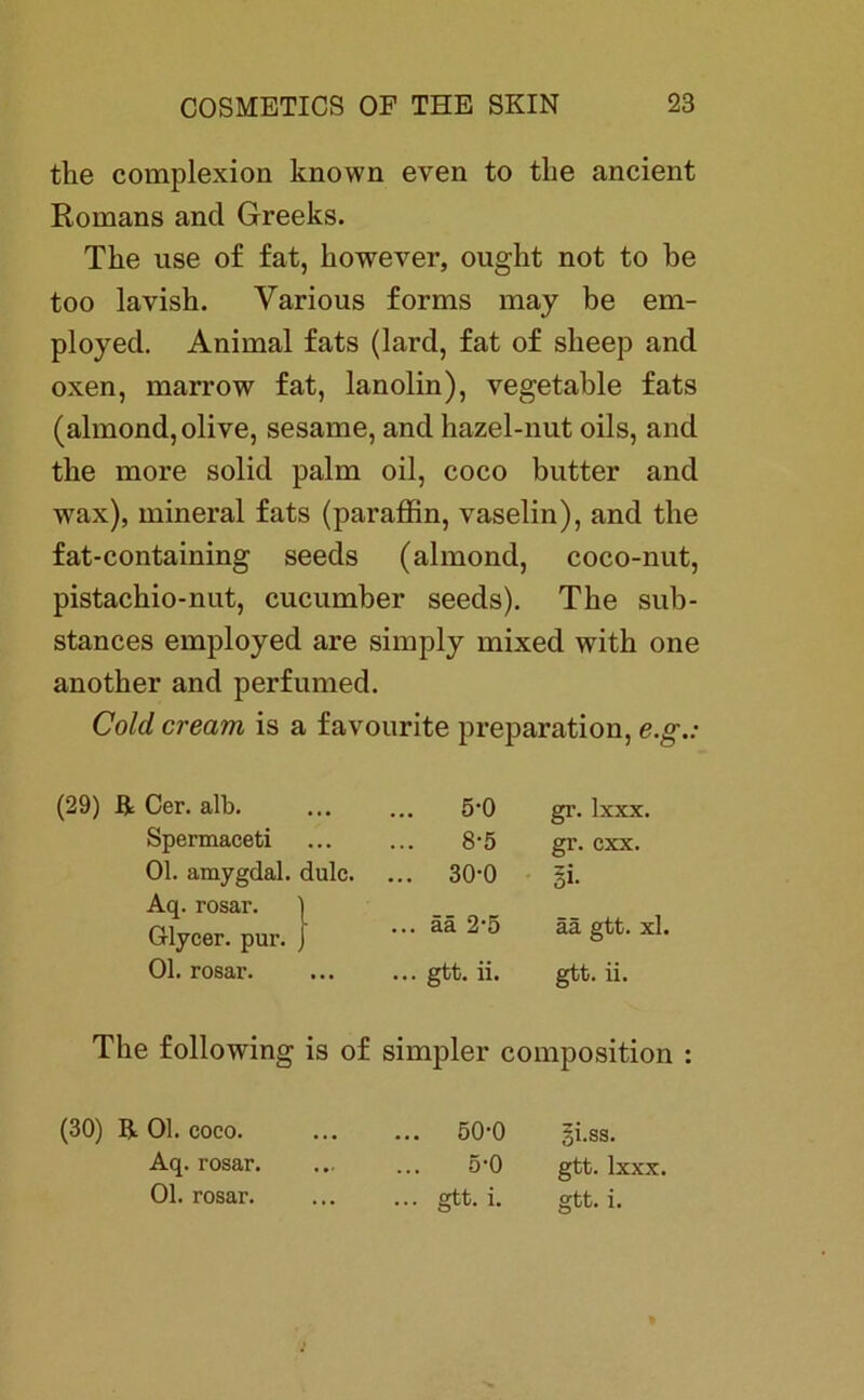 the complexion known even to tke ancient Romans and Greeks. The use of fat, kowever, ougkt not to be too lavisk. Various forms may be em- ployed. Animal fats (lard, fat of skeep and oxen, marrow fat, lanolin), vegetable fats (almond, olive, sesame, and kazel-nut oils, and tke more solid palm oil, coco butter and wax), mineral fats (paraffin, vaselin), and tke fat-containing seeds (almond, coco-nut, pistackio-nut, cucumber seeds). Tke sub- stances employed are simply mixed with one anotker and perfumed. Cold crearn is a favourite preparation, e.g (29) R Cer. alb. 5-0 gr. Ixxx. Spermaceti 8-5 gr. cxx. Ol. amygdal. dulc. ... 30-0 3i- Aq. rosar. ) Glycer. pur. J ... ää 2*5 ää gtt. xl. Ol. rosar. ... gtt. ii. gtt. ii. Tke following is of simpler composition (30) R Ol. coco. ... 50-0 |i.ss. Aq. rosar. 5-0 gtt. Ixxx. ... gtt. i. gtt. i.