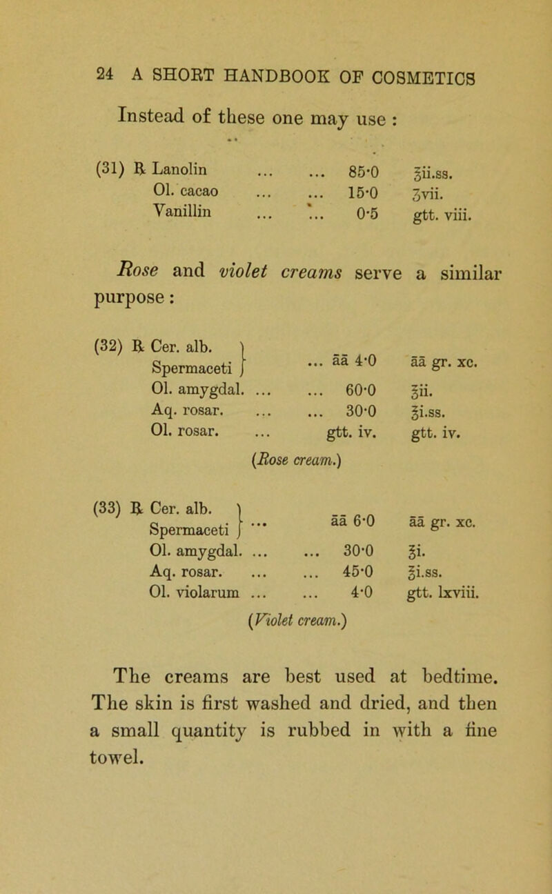 Instead of these one may use : •« (31) ß Lanolin ... 85-0 gii.ss. Ol. cacao ... 15-0 3vii. Vanillin 0-5 gtt. viii. Rose and violet creams serve a similar purpose: (32) ß Cer. alb. Spermaceti • ... ää 4‘0 ää gr. xc. Ol. amygdal. ... ... 60-0 §ii. Aq. rosar. ... ... 30-0 li.ss. Ol. rosar. ... gtt. iv. gtt. iv. (Rose cream.) (33) ß Cer. alb. ' Spernaaceti J ää 6'0 ää gr. xc. Ol. amygdal. ... ... 30-0 Aq. rosar. ... ... 45-0 Si.ss. Ol. violarum ... 4-0 gtt. lxviii. (Violet cream.) The creams are best used at bedtime. The skin is first washed and dried, and then a small quantity is rubbed in with a fine towel.