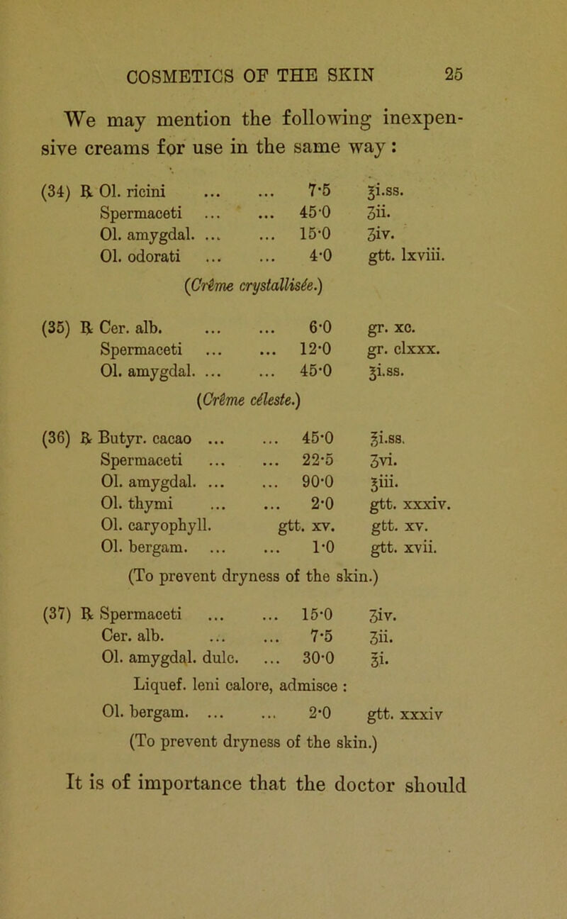 We may mention the following inexpen- sive creams for use in the same way: (34) R Ol. ricini 7-5 3i.ss. Spermaceti ... 45-0 3ü- Ol. amygdal. ... ... 15-0 3iv. Ol. odorati 4-0 gtt. lxviii. (Crime crystallisie.) (35) R Cer. alb. 6-0 gr. xc. Spermaceti ... 12-0 gr. clxxx. Ol. amygdal. ... ... 45-0 3i.ss. (Crime cüeste.) (36) R Butyr. cacao ... ... 45-0 ^i.ss. Spermaceti ... 22-5 3vi. Ol. amygdal. ... ... 90-0 5üi. Ol. thymi 2-0 gtt. xxxiv Ol. caryophyll. gtt. XV. gtt. XV. Ol. bergam. 1-0 gtt. xvii. (To prevent dryness of the skin.) (37) R Spermaceti ... ... 15‘0 3iv. Cer. alb. ... ... 7‘5 3ii. Ol. amygdal. dulc. ... 300 3h Liquef. leni calore, admisce : Ol. bergam. ... ... 2*0 gtt. xxxiv (To prevent dryness of the skin.) It is of importance that the doctor shoulcl