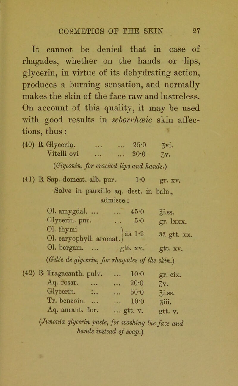 It cannot be denied that in case of rhagades, whether on the hands or lips, glycerin, in virtue of its dehydrating action, produces a burning Sensation, and normally makes tbe skin of the face raw and lustreless. On account of tbis quality, it may be used with good results in seborrhosic skin affec- tions, thus: (40) ß Glycerin. 25-0 3vi. Vitelli ovi ... ... 20-0 3v. (Glyconin, for cracked lips and hands.) (41) ß Sap. dornest, alb. pur. 1*0 gr. xv. Solve in pauxillo aq. dest. in baln., admisce : Ol. amygdal. ... ... 45-0 gi.ss. Glycerin, pur. 5-0 gr. Ixxx. 0L fchymi lg» i-2 Ol. caryophyll. aromat.J ää gtt. xx. Ol. bergam. gtt. XV. gtt. XV. {Gelie de glycerin, for rhagades of the skin.) ß Tragacanth. pulv. ... 10-0 gr. cix. Aq. rosar. ... 20-0 3v. Glycerin. :.. ... 50-0 ^i.ss. Tr. benzoin. ... ... 10-0 3iii. Aq. aurant. fior. ... gtt. V. gtt. V. (Junonia glycerin paste, for washing the face and hands instead of soap.)