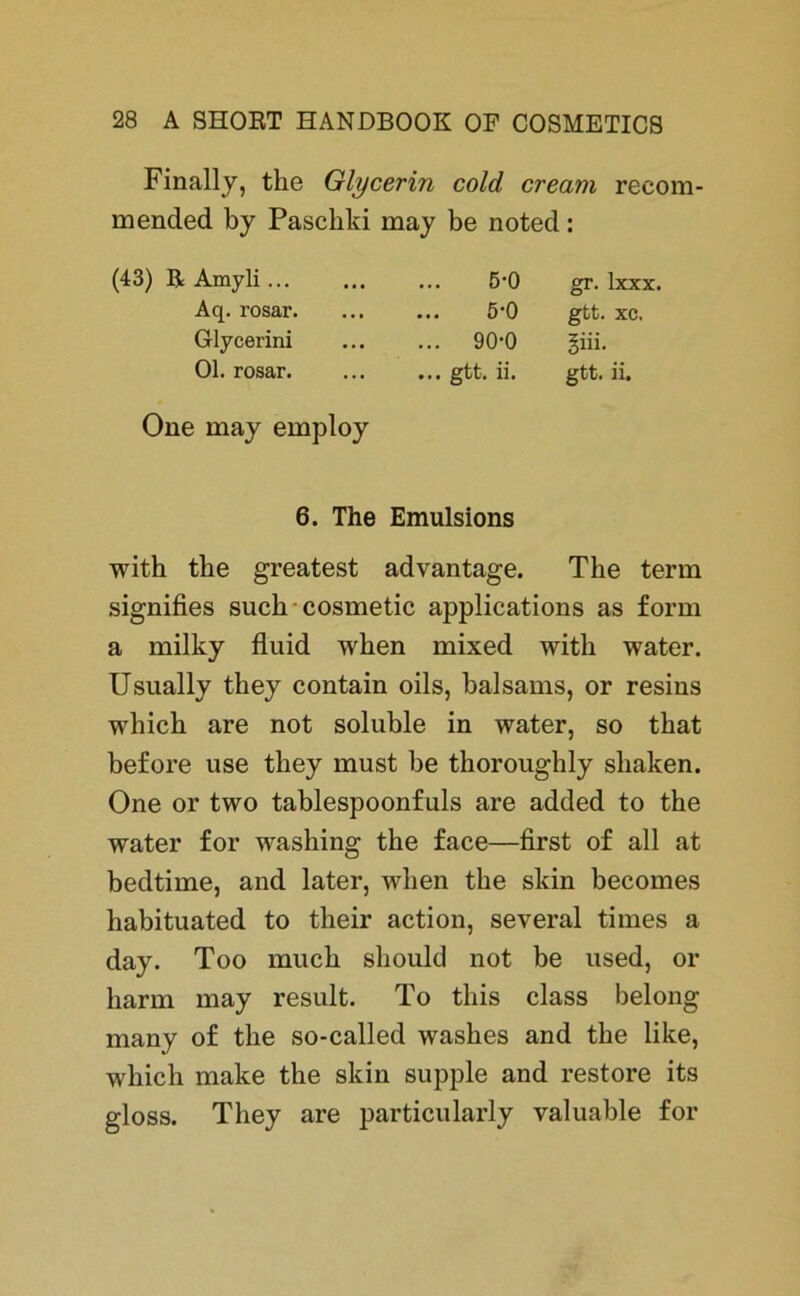 Finally, the Glycerin cold cream reeom- mended by Pascbki may be noted: (43) ßAmyli... Aq. rosar. Glycerini Ol. rosar. One may employ ... 5’0 gr. lxxx. ... 5*0 gtt. xc. ... 90-0 giii. ... gtt. ii. gtt. ii. 6. The Emulsions with the greatest advantage. The term signifies such cosmetic applications as form a milky fluid wken mixed with water. Usually they contain oils, balsams, or resins which are not soluble in water, so tkat before use they must be tkoroughly sliaken. One or two tablespoonfuls are added to the water for washing the face—first of all at bedtime, and later, wlien the skin becomes habituated to their action, several times a day. Too muck should not be used, or barm may result. To this dass belong many of the so-called washes and the like, which make the skin supple and restore its gloss. They are particularly valuable for