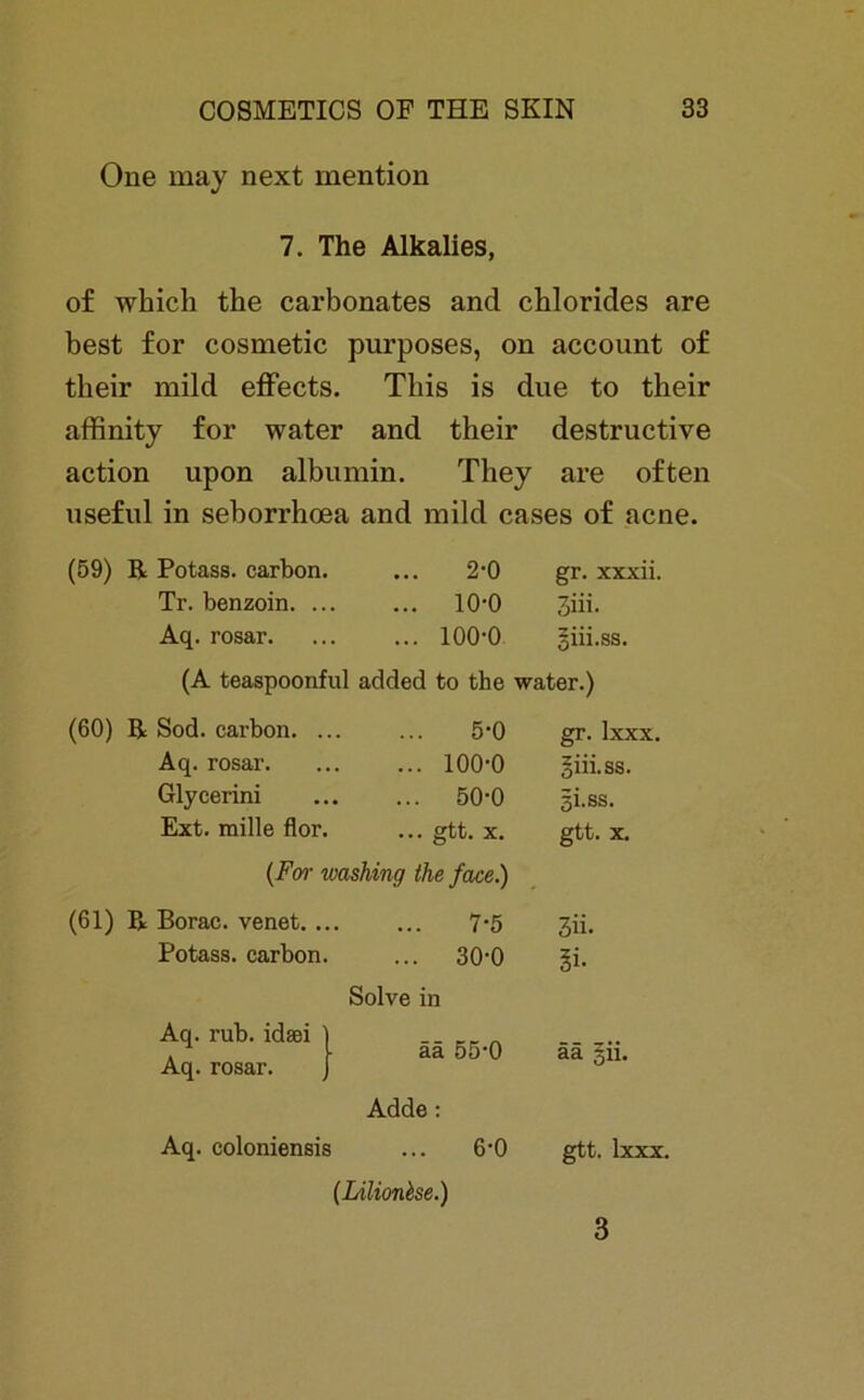 One may next mention 7. The Alkalies, of which the carbonates and Chlorides are best for cosmetic purposes, on account of their mild effects. Tliis is due to their affinity for water and their destructive action upon albumin. They are often useful in seborrhoea and mild cases of acne. (59) R Potass. carbon. 2-0 gr. xxxii. Tr. benzoin. .. ... 10-0 3iii. Aq. rosar. ... 100-0 SÜi.ss. (A teaspoonful added to the water.) (60) R Sod. carbon. . 5-0 gr. lxxx. Aq. rosar. ... 100-0 §iii.ss. Glycerini ... 50-0 gi.ss. Ext. mille flor. ... gtt. X. gtt. X. (For washing the face.) (61) R Borac. venet. . 7-5 3ü- Potass. carbon ... 30-0 Solve in 5i- Aq. rub. idaei Aq. rosar. ää 55-0 Adde: ää §ii. Aq. coloniensis ... 6-0 (Lilionhe.) gtt. lxxx. 3