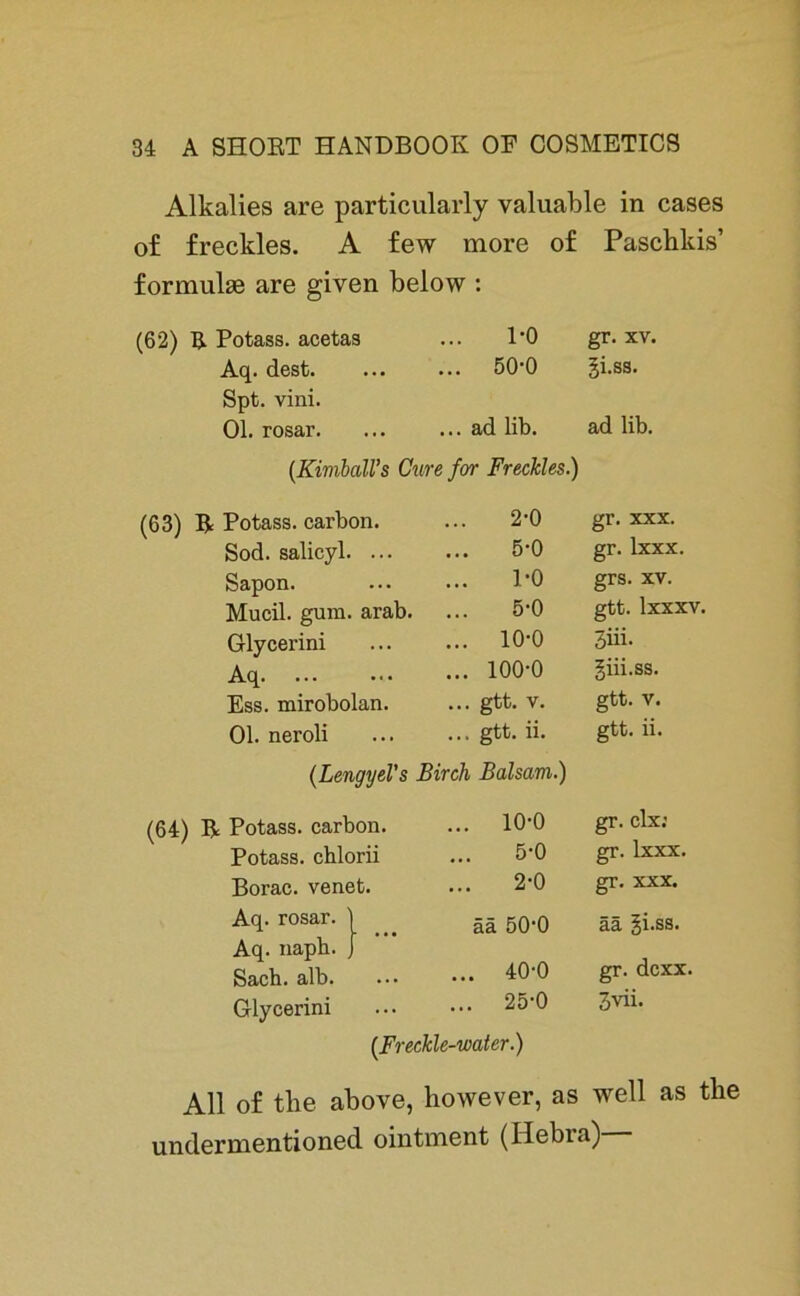 Alkalies are particularly valuable in cases of freckles. A few more of Paschkis’ formulse are given below : (62) R Potass. acetas 1-0 gr. xv. Aq. dest. ... ... 50-0 gi.ss. Spt. vini. Ol. rosar. ... ... ad lib. ad lib. (Kimball’s Cure for Freckles.) (63) R Potass. carbon. 2-0 gr. xxx. Sod. salicyl. ... 5-0 gr. lxxx. Sapon. ... 1-0 grs. xv. Mucil. gum. arab. 5-0 gtt. lxxxv. Glycerini ... ... 10-0 3iii. Aq. ... ... ... 100-0 giii.ss. Ess. mirobolan. ... gtt. V. gtt. V. Ol. nei’oli ... ... gtt. ii. gtt. ii. (Lengyel’s Birch Balsam.) (64) R Potass. carbon. ... 10-0 gr. clx: Potass. chlorii 5-0 gr. lxxx. Borac. venet. ... 2-0 gr. xxx. Aq. rosar. ää 50-0 ää gi.ss. Aq. napb. gr. dcxx. Sach. alb. ... ... 40-0 Glycerini 25-0 (.Freckle-water.) 3vii. All of the above, however, as well as the undermentioned ointment (Hebia)